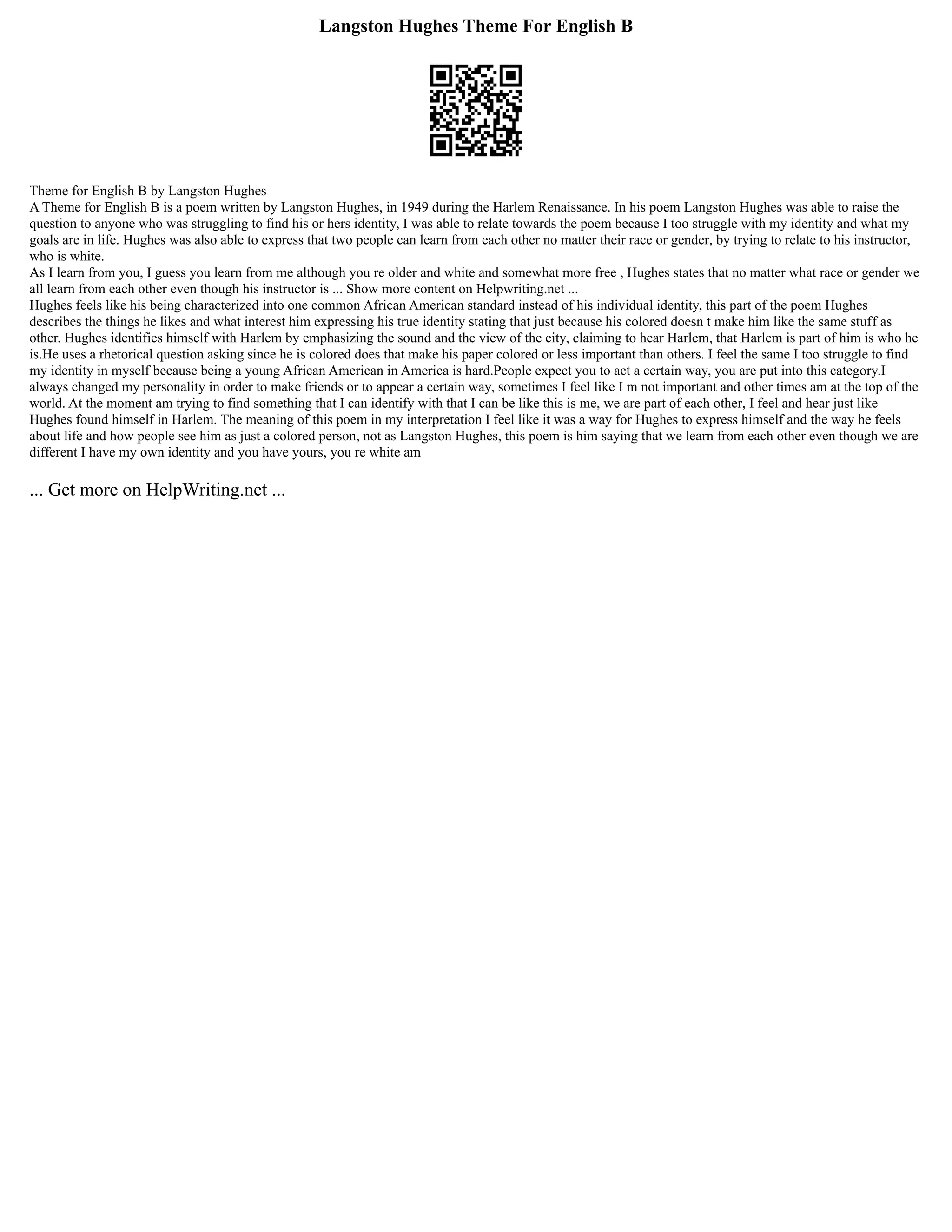 Langston Hughes Theme For English B
Theme for English B by Langston Hughes
A Theme for English B is a poem written by Langston Hughes, in 1949 during the Harlem Renaissance. In his poem Langston Hughes was able to raise the
question to anyone who was struggling to find his or hers identity, I was able to relate towards the poem because I too struggle with my identity and what my
goals are in life. Hughes was also able to express that two people can learn from each other no matter their race or gender, by trying to relate to his instructor,
who is white.
As I learn from you, I guess you learn from me although you re older and white and somewhat more free , Hughes states that no matter what race or gender we
all learn from each other even though his instructor is ... Show more content on Helpwriting.net ...
Hughes feels like his being characterized into one common African American standard instead of his individual identity, this part of the poem Hughes
describes the things he likes and what interest him expressing his true identity stating that just because his colored doesn t make him like the same stuff as
other. Hughes identifies himself with Harlem by emphasizing the sound and the view of the city, claiming to hear Harlem, that Harlem is part of him is who he
is.He uses a rhetorical question asking since he is colored does that make his paper colored or less important than others. I feel the same I too struggle to find
my identity in myself because being a young African American in America is hard.People expect you to act a certain way, you are put into this category.I
always changed my personality in order to make friends or to appear a certain way, sometimes I feel like I m not important and other times am at the top of the
world. At the moment am trying to find something that I can identify with that I can be like this is me, we are part of each other, I feel and hear just like
Hughes found himself in Harlem. The meaning of this poem in my interpretation I feel like it was a way for Hughes to express himself and the way he feels
about life and how people see him as just a colored person, not as Langston Hughes, this poem is him saying that we learn from each other even though we are
different I have my own identity and you have yours, you re white am
... Get more on HelpWriting.net ...
 
