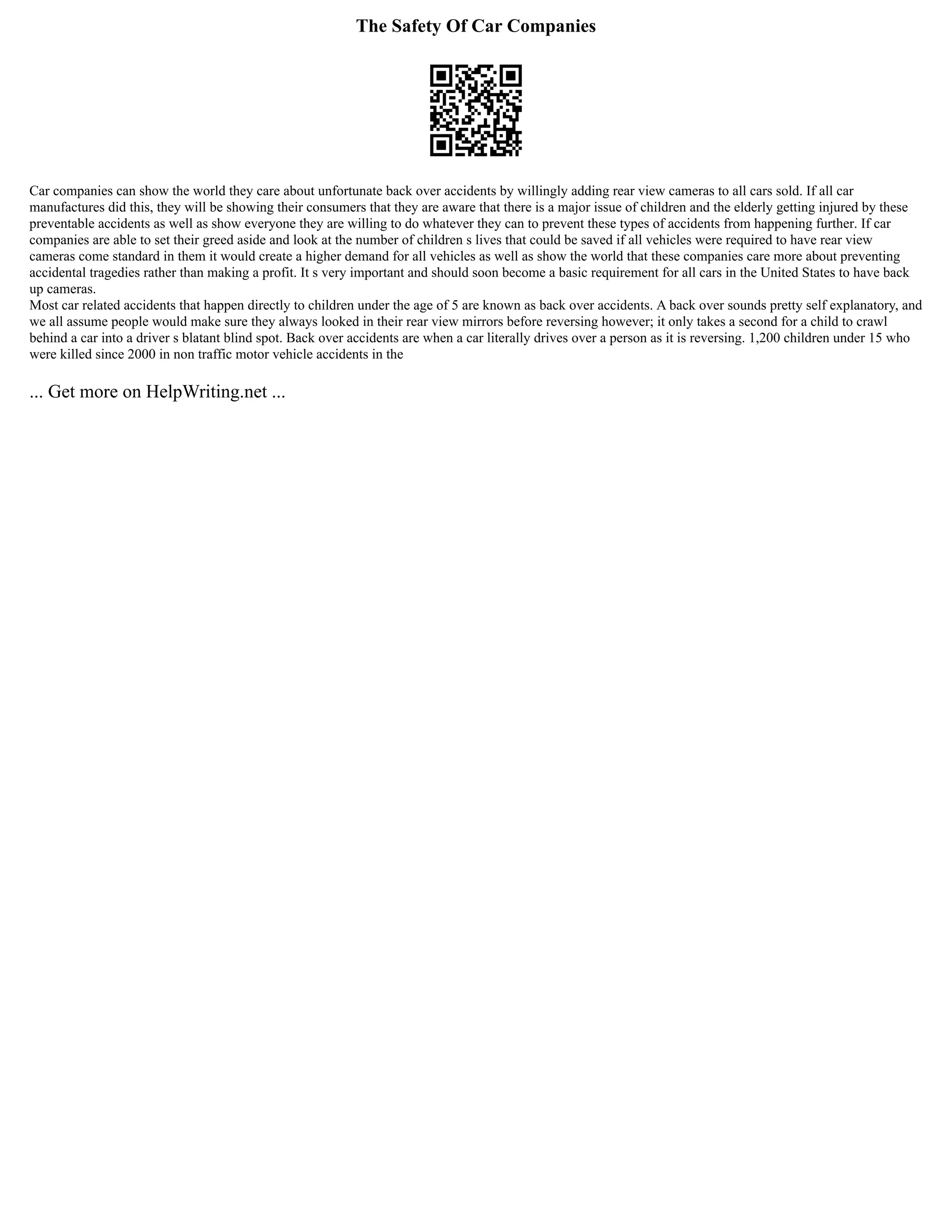The Safety Of Car Companies
Car companies can show the world they care about unfortunate back over accidents by willingly adding rear view cameras to all cars sold. If all car
manufactures did this, they will be showing their consumers that they are aware that there is a major issue of children and the elderly getting injured by these
preventable accidents as well as show everyone they are willing to do whatever they can to prevent these types of accidents from happening further. If car
companies are able to set their greed aside and look at the number of children s lives that could be saved if all vehicles were required to have rear view
cameras come standard in them it would create a higher demand for all vehicles as well as show the world that these companies care more about preventing
accidental tragedies rather than making a profit. It s very important and should soon become a basic requirement for all cars in the United States to have back
up cameras.
Most car related accidents that happen directly to children under the age of 5 are known as back over accidents. A back over sounds pretty self explanatory, and
we all assume people would make sure they always looked in their rear view mirrors before reversing however; it only takes a second for a child to crawl
behind a car into a driver s blatant blind spot. Back over accidents are when a car literally drives over a person as it is reversing. 1,200 children under 15 who
were killed since 2000 in non traffic motor vehicle accidents in the
... Get more on HelpWriting.net ...
 