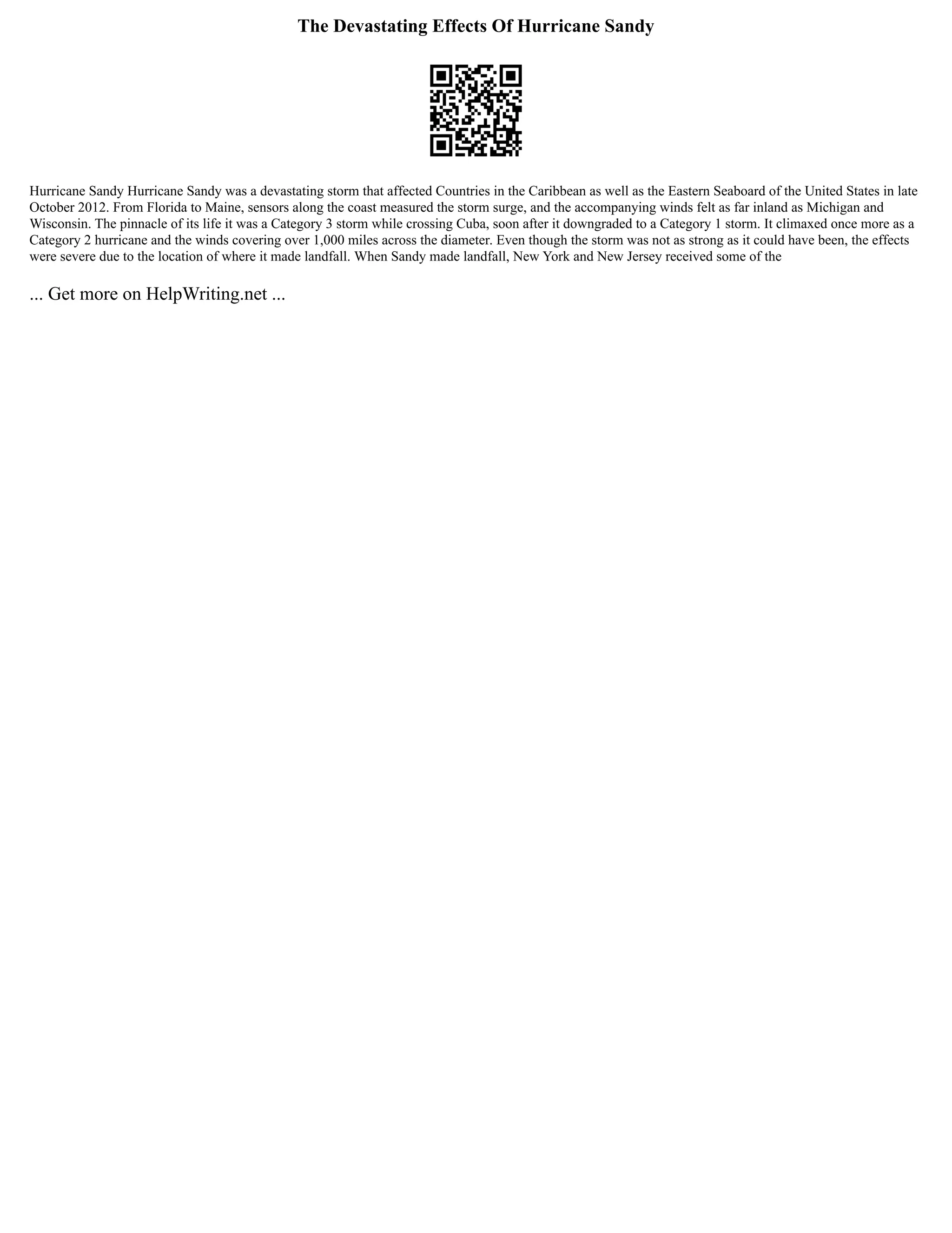 The Devastating Effects Of Hurricane Sandy
Hurricane Sandy Hurricane Sandy was a devastating storm that affected Countries in the Caribbean as well as the Eastern Seaboard of the United States in late
October 2012. From Florida to Maine, sensors along the coast measured the storm surge, and the accompanying winds felt as far inland as Michigan and
Wisconsin. The pinnacle of its life it was a Category 3 storm while crossing Cuba, soon after it downgraded to a Category 1 storm. It climaxed once more as a
Category 2 hurricane and the winds covering over 1,000 miles across the diameter. Even though the storm was not as strong as it could have been, the effects
were severe due to the location of where it made landfall. When Sandy made landfall, New York and New Jersey received some of the
... Get more on HelpWriting.net ...
 