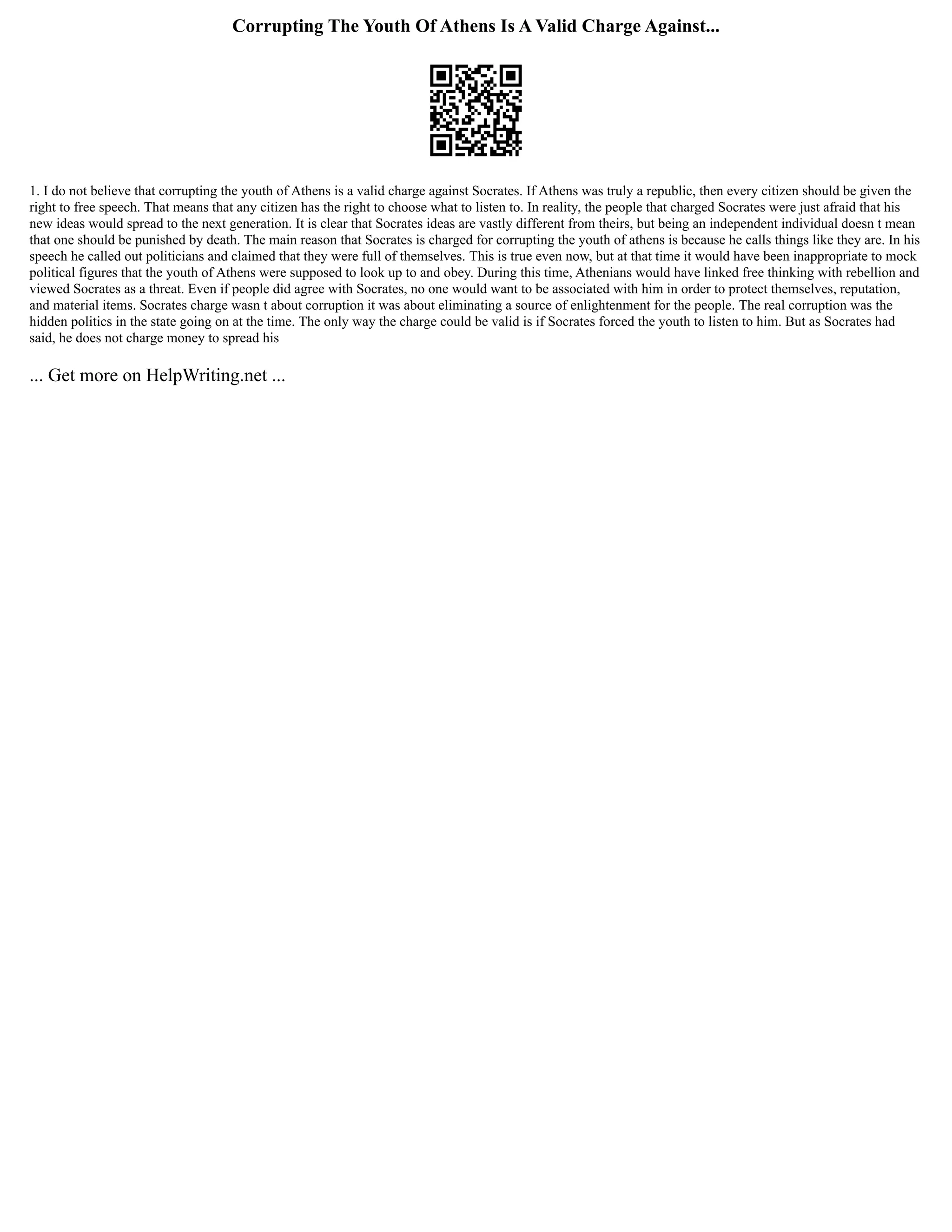 Corrupting The Youth Of Athens Is A Valid Charge Against...
1. I do not believe that corrupting the youth of Athens is a valid charge against Socrates. If Athens was truly a republic, then every citizen should be given the
right to free speech. That means that any citizen has the right to choose what to listen to. In reality, the people that charged Socrates were just afraid that his
new ideas would spread to the next generation. It is clear that Socrates ideas are vastly different from theirs, but being an independent individual doesn t mean
that one should be punished by death. The main reason that Socrates is charged for corrupting the youth of athens is because he calls things like they are. In his
speech he called out politicians and claimed that they were full of themselves. This is true even now, but at that time it would have been inappropriate to mock
political figures that the youth of Athens were supposed to look up to and obey. During this time, Athenians would have linked free thinking with rebellion and
viewed Socrates as a threat. Even if people did agree with Socrates, no one would want to be associated with him in order to protect themselves, reputation,
and material items. Socrates charge wasn t about corruption it was about eliminating a source of enlightenment for the people. The real corruption was the
hidden politics in the state going on at the time. The only way the charge could be valid is if Socrates forced the youth to listen to him. But as Socrates had
said, he does not charge money to spread his
... Get more on HelpWriting.net ...
 