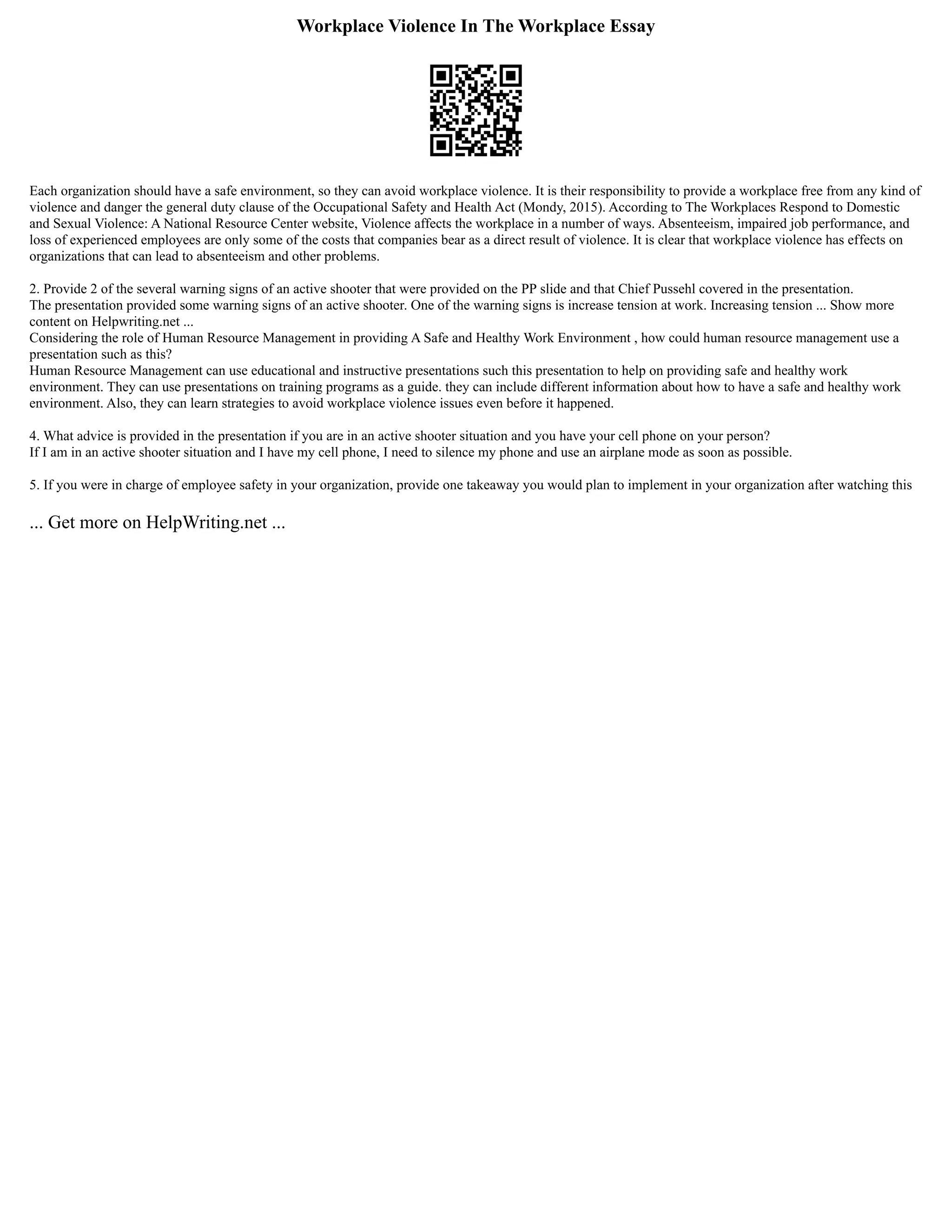 Workplace Violence In The Workplace Essay
Each organization should have a safe environment, so they can avoid workplace violence. It is their responsibility to provide a workplace free from any kind of
violence and danger the general duty clause of the Occupational Safety and Health Act (Mondy, 2015). According to The Workplaces Respond to Domestic
and Sexual Violence: A National Resource Center website, Violence affects the workplace in a number of ways. Absenteeism, impaired job performance, and
loss of experienced employees are only some of the costs that companies bear as a direct result of violence. It is clear that workplace violence has effects on
organizations that can lead to absenteeism and other problems.
2. Provide 2 of the several warning signs of an active shooter that were provided on the PP slide and that Chief Pussehl covered in the presentation.
The presentation provided some warning signs of an active shooter. One of the warning signs is increase tension at work. Increasing tension ... Show more
content on Helpwriting.net ...
Considering the role of Human Resource Management in providing A Safe and Healthy Work Environment , how could human resource management use a
presentation such as this?
Human Resource Management can use educational and instructive presentations such this presentation to help on providing safe and healthy work
environment. They can use presentations on training programs as a guide. they can include different information about how to have a safe and healthy work
environment. Also, they can learn strategies to avoid workplace violence issues even before it happened.
4. What advice is provided in the presentation if you are in an active shooter situation and you have your cell phone on your person?
If I am in an active shooter situation and I have my cell phone, I need to silence my phone and use an airplane mode as soon as possible.
5. If you were in charge of employee safety in your organization, provide one takeaway you would plan to implement in your organization after watching this
... Get more on HelpWriting.net ...
 