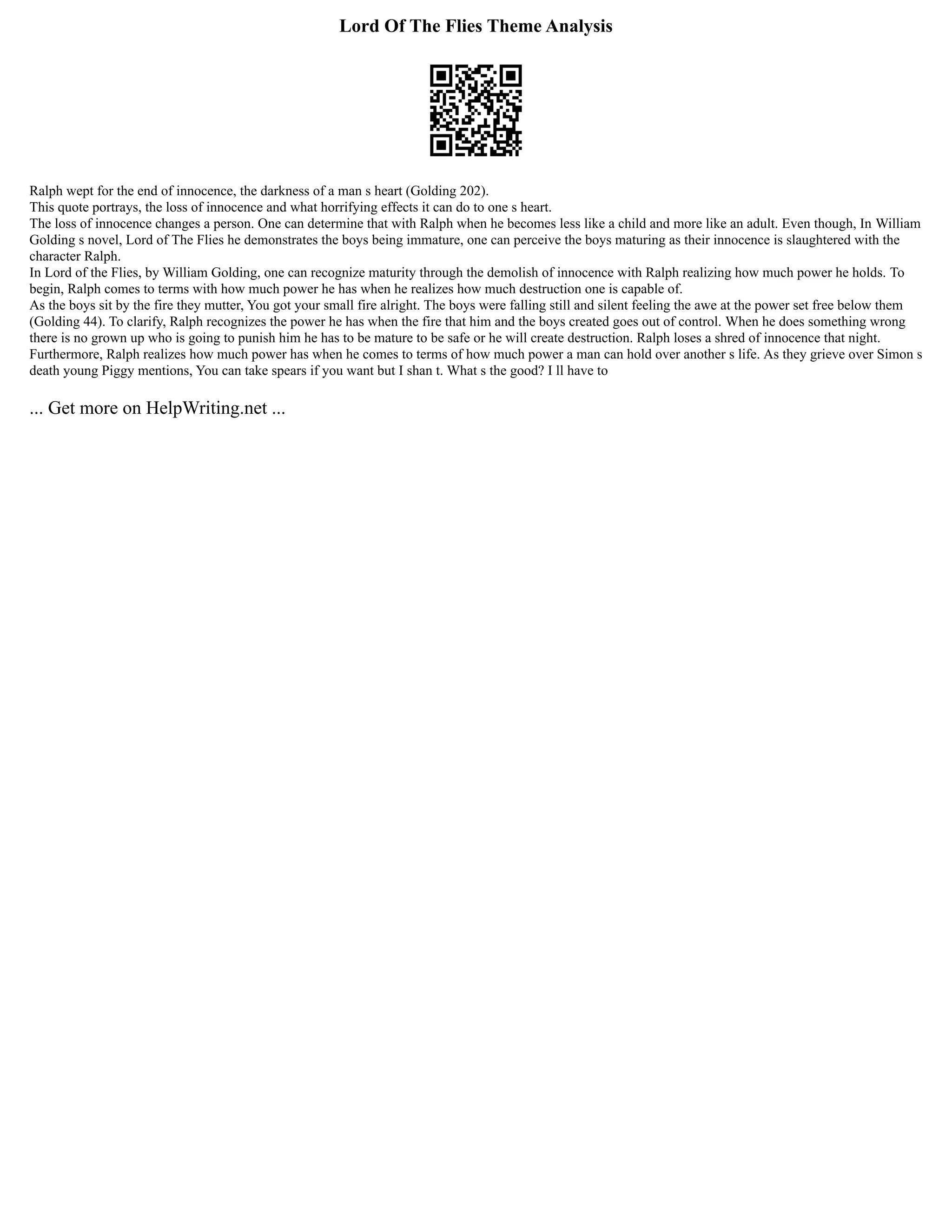 Lord Of The Flies Theme Analysis
Ralph wept for the end of innocence, the darkness of a man s heart (Golding 202).
This quote portrays, the loss of innocence and what horrifying effects it can do to one s heart.
The loss of innocence changes a person. One can determine that with Ralph when he becomes less like a child and more like an adult. Even though, In William
Golding s novel, Lord of The Flies he demonstrates the boys being immature, one can perceive the boys maturing as their innocence is slaughtered with the
character Ralph.
In Lord of the Flies, by William Golding, one can recognize maturity through the demolish of innocence with Ralph realizing how much power he holds. To
begin, Ralph comes to terms with how much power he has when he realizes how much destruction one is capable of.
As the boys sit by the fire they mutter, You got your small fire alright. The boys were falling still and silent feeling the awe at the power set free below them
(Golding 44). To clarify, Ralph recognizes the power he has when the fire that him and the boys created goes out of control. When he does something wrong
there is no grown up who is going to punish him he has to be mature to be safe or he will create destruction. Ralph loses a shred of innocence that night.
Furthermore, Ralph realizes how much power has when he comes to terms of how much power a man can hold over another s life. As they grieve over Simon s
death young Piggy mentions, You can take spears if you want but I shan t. What s the good? I ll have to
... Get more on HelpWriting.net ...
 