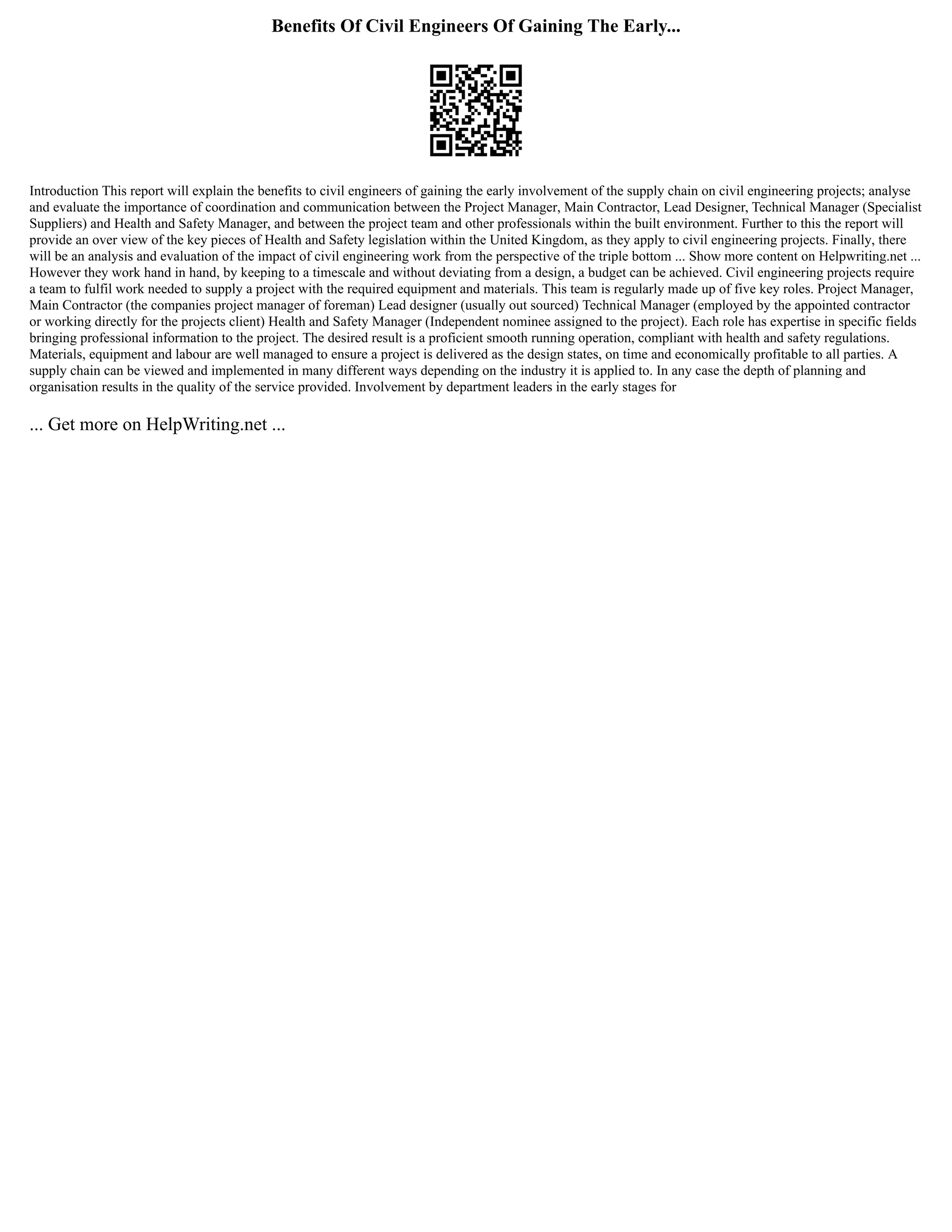 Benefits Of Civil Engineers Of Gaining The Early...
Introduction This report will explain the benefits to civil engineers of gaining the early involvement of the supply chain on civil engineering projects; analyse
and evaluate the importance of coordination and communication between the Project Manager, Main Contractor, Lead Designer, Technical Manager (Specialist
Suppliers) and Health and Safety Manager, and between the project team and other professionals within the built environment. Further to this the report will
provide an over view of the key pieces of Health and Safety legislation within the United Kingdom, as they apply to civil engineering projects. Finally, there
will be an analysis and evaluation of the impact of civil engineering work from the perspective of the triple bottom ... Show more content on Helpwriting.net ...
However they work hand in hand, by keeping to a timescale and without deviating from a design, a budget can be achieved. Civil engineering projects require
a team to fulfil work needed to supply a project with the required equipment and materials. This team is regularly made up of five key roles. Project Manager,
Main Contractor (the companies project manager of foreman) Lead designer (usually out sourced) Technical Manager (employed by the appointed contractor
or working directly for the projects client) Health and Safety Manager (Independent nominee assigned to the project). Each role has expertise in specific fields
bringing professional information to the project. The desired result is a proficient smooth running operation, compliant with health and safety regulations.
Materials, equipment and labour are well managed to ensure a project is delivered as the design states, on time and economically profitable to all parties. A
supply chain can be viewed and implemented in many different ways depending on the industry it is applied to. In any case the depth of planning and
organisation results in the quality of the service provided. Involvement by department leaders in the early stages for
... Get more on HelpWriting.net ...
 
