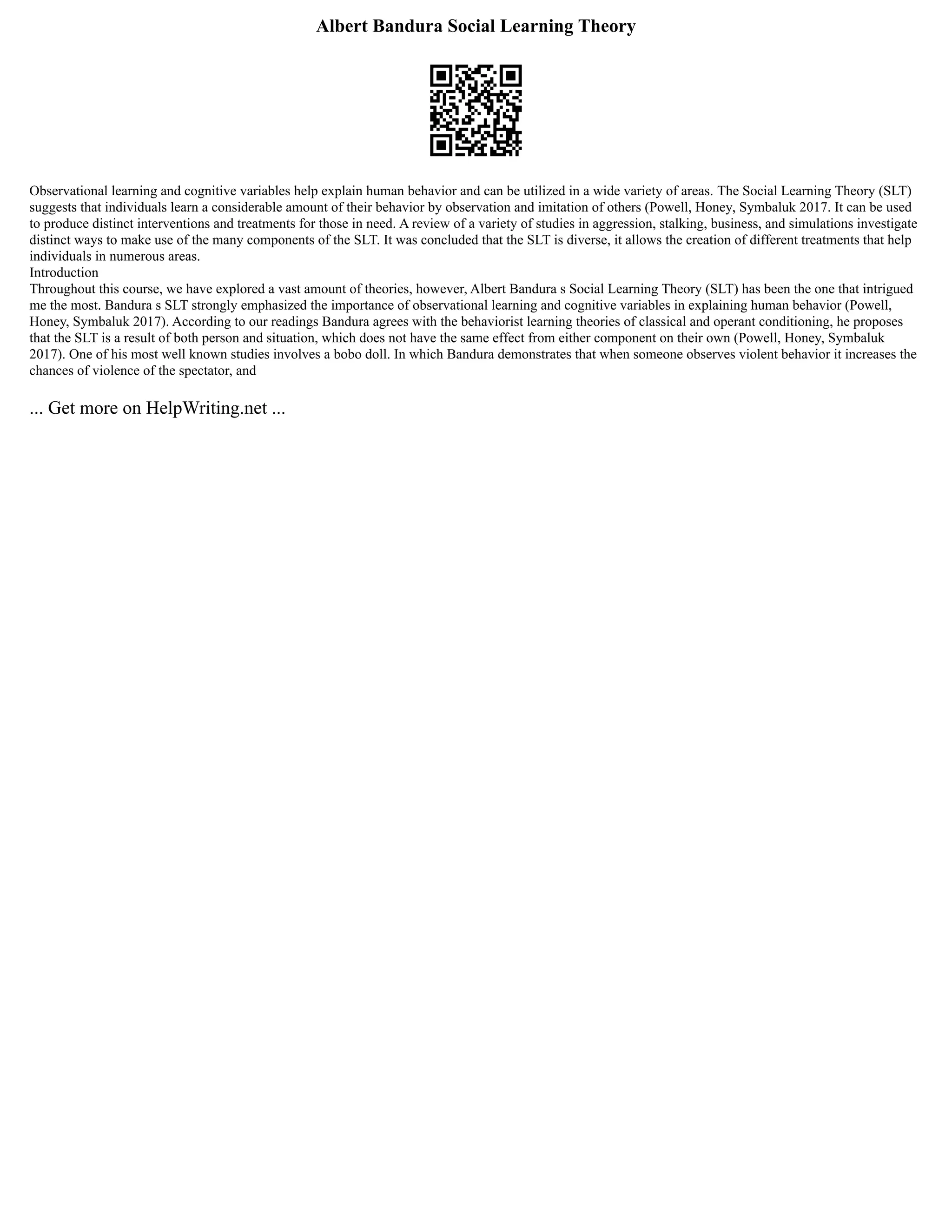 Albert Bandura Social Learning Theory
Observational learning and cognitive variables help explain human behavior and can be utilized in a wide variety of areas. The Social Learning Theory (SLT)
suggests that individuals learn a considerable amount of their behavior by observation and imitation of others (Powell, Honey, Symbaluk 2017. It can be used
to produce distinct interventions and treatments for those in need. A review of a variety of studies in aggression, stalking, business, and simulations investigate
distinct ways to make use of the many components of the SLT. It was concluded that the SLT is diverse, it allows the creation of different treatments that help
individuals in numerous areas.
Introduction
Throughout this course, we have explored a vast amount of theories, however, Albert Bandura s Social Learning Theory (SLT) has been the one that intrigued
me the most. Bandura s SLT strongly emphasized the importance of observational learning and cognitive variables in explaining human behavior (Powell,
Honey, Symbaluk 2017). According to our readings Bandura agrees with the behaviorist learning theories of classical and operant conditioning, he proposes
that the SLT is a result of both person and situation, which does not have the same effect from either component on their own (Powell, Honey, Symbaluk
2017). One of his most well known studies involves a bobo doll. In which Bandura demonstrates that when someone observes violent behavior it increases the
chances of violence of the spectator, and
... Get more on HelpWriting.net ...
 