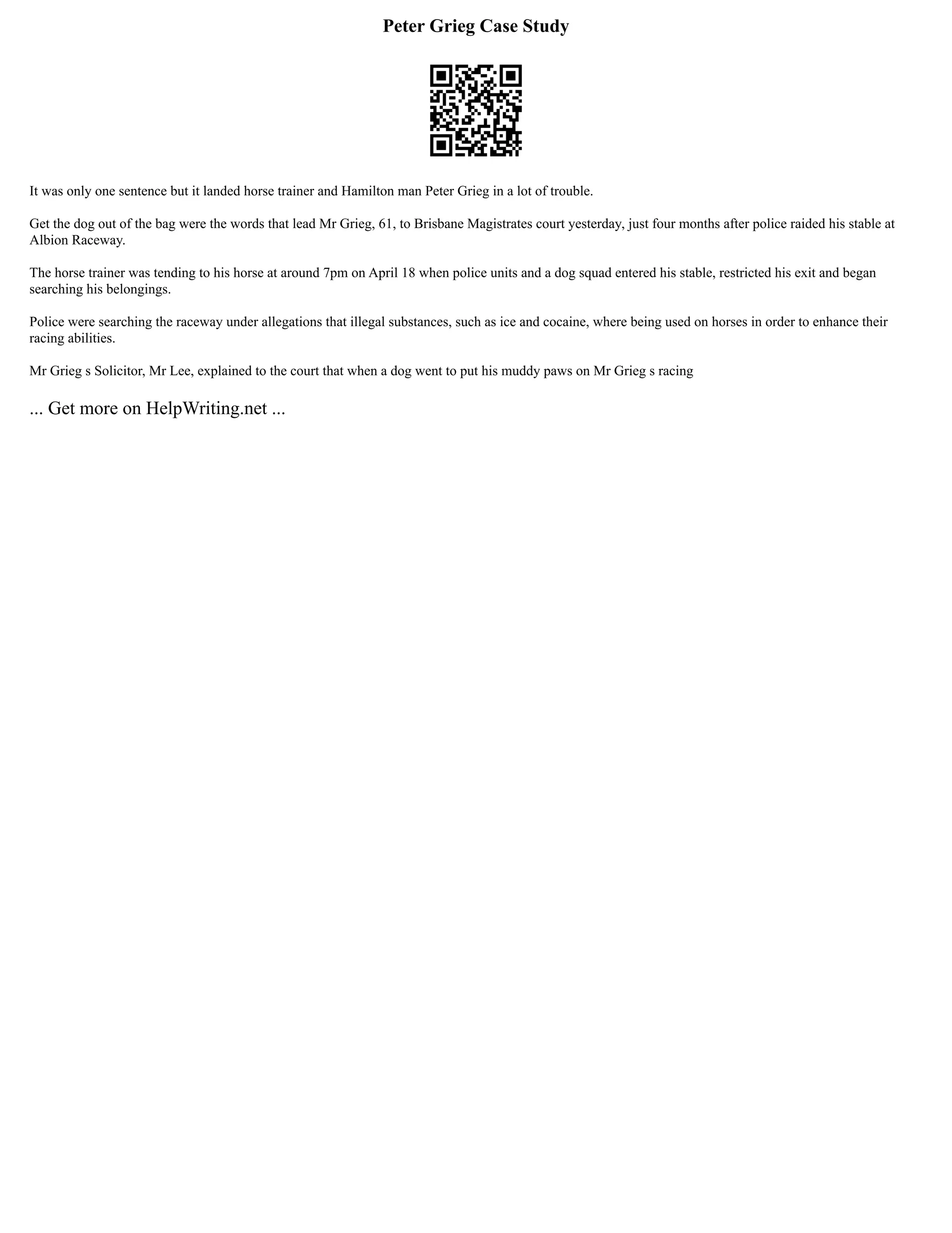 Peter Grieg Case Study
It was only one sentence but it landed horse trainer and Hamilton man Peter Grieg in a lot of trouble.
Get the dog out of the bag were the words that lead Mr Grieg, 61, to Brisbane Magistrates court yesterday, just four months after police raided his stable at
Albion Raceway.
The horse trainer was tending to his horse at around 7pm on April 18 when police units and a dog squad entered his stable, restricted his exit and began
searching his belongings.
Police were searching the raceway under allegations that illegal substances, such as ice and cocaine, where being used on horses in order to enhance their
racing abilities.
Mr Grieg s Solicitor, Mr Lee, explained to the court that when a dog went to put his muddy paws on Mr Grieg s racing
... Get more on HelpWriting.net ...
 