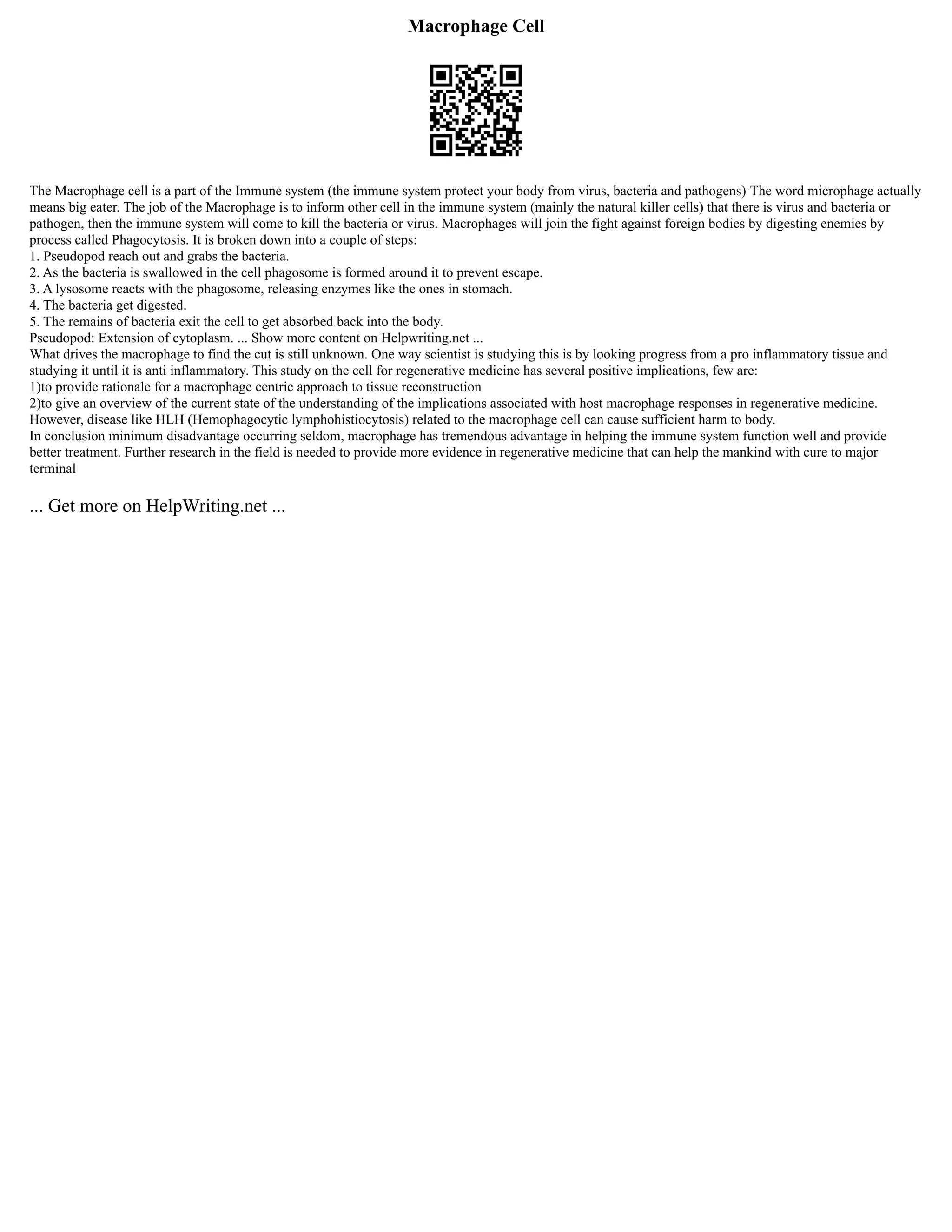 Macrophage Cell
The Macrophage cell is a part of the Immune system (the immune system protect your body from virus, bacteria and pathogens) The word microphage actually
means big eater. The job of the Macrophage is to inform other cell in the immune system (mainly the natural killer cells) that there is virus and bacteria or
pathogen, then the immune system will come to kill the bacteria or virus. Macrophages will join the fight against foreign bodies by digesting enemies by
process called Phagocytosis. It is broken down into a couple of steps:
1. Pseudopod reach out and grabs the bacteria.
2. As the bacteria is swallowed in the cell phagosome is formed around it to prevent escape.
3. A lysosome reacts with the phagosome, releasing enzymes like the ones in stomach.
4. The bacteria get digested.
5. The remains of bacteria exit the cell to get absorbed back into the body.
Pseudopod: Extension of cytoplasm. ... Show more content on Helpwriting.net ...
What drives the macrophage to find the cut is still unknown. One way scientist is studying this is by looking progress from a pro inflammatory tissue and
studying it until it is anti inflammatory. This study on the cell for regenerative medicine has several positive implications, few are:
1)to provide rationale for a macrophage centric approach to tissue reconstruction
2)to give an overview of the current state of the understanding of the implications associated with host macrophage responses in regenerative medicine.
However, disease like HLH (Hemophagocytic lymphohistiocytosis) related to the macrophage cell can cause sufficient harm to body.
In conclusion minimum disadvantage occurring seldom, macrophage has tremendous advantage in helping the immune system function well and provide
better treatment. Further research in the field is needed to provide more evidence in regenerative medicine that can help the mankind with cure to major
terminal
... Get more on HelpWriting.net ...
 