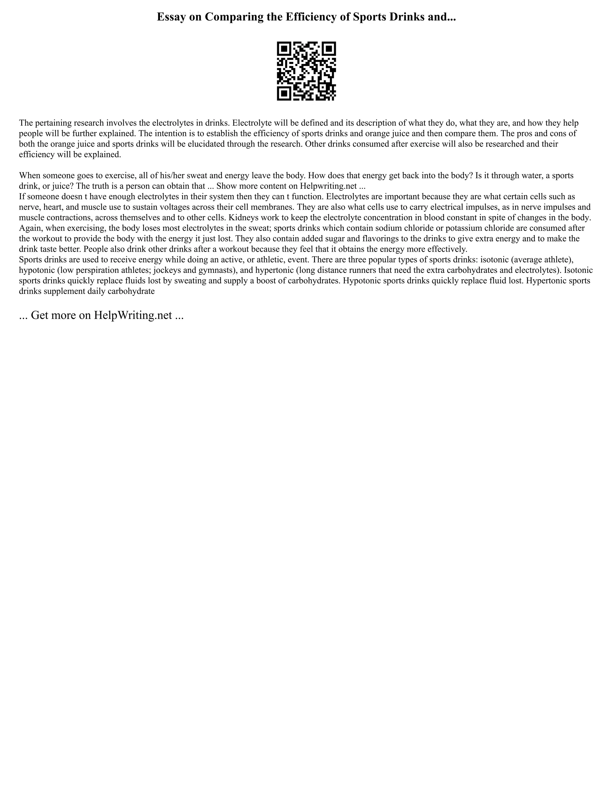 Essay on Comparing the Efficiency of Sports Drinks and...
The pertaining research involves the electrolytes in drinks. Electrolyte will be defined and its description of what they do, what they are, and how they help
people will be further explained. The intention is to establish the efficiency of sports drinks and orange juice and then compare them. The pros and cons of
both the orange juice and sports drinks will be elucidated through the research. Other drinks consumed after exercise will also be researched and their
efficiency will be explained.
When someone goes to exercise, all of his/her sweat and energy leave the body. How does that energy get back into the body? Is it through water, a sports
drink, or juice? The truth is a person can obtain that ... Show more content on Helpwriting.net ...
If someone doesn t have enough electrolytes in their system then they can t function. Electrolytes are important because they are what certain cells such as
nerve, heart, and muscle use to sustain voltages across their cell membranes. They are also what cells use to carry electrical impulses, as in nerve impulses and
muscle contractions, across themselves and to other cells. Kidneys work to keep the electrolyte concentration in blood constant in spite of changes in the body.
Again, when exercising, the body loses most electrolytes in the sweat; sports drinks which contain sodium chloride or potassium chloride are consumed after
the workout to provide the body with the energy it just lost. They also contain added sugar and flavorings to the drinks to give extra energy and to make the
drink taste better. People also drink other drinks after a workout because they feel that it obtains the energy more effectively.
Sports drinks are used to receive energy while doing an active, or athletic, event. There are three popular types of sports drinks: isotonic (average athlete),
hypotonic (low perspiration athletes; jockeys and gymnasts), and hypertonic (long distance runners that need the extra carbohydrates and electrolytes). Isotonic
sports drinks quickly replace fluids lost by sweating and supply a boost of carbohydrates. Hypotonic sports drinks quickly replace fluid lost. Hypertonic sports
drinks supplement daily carbohydrate
... Get more on HelpWriting.net ...
 
