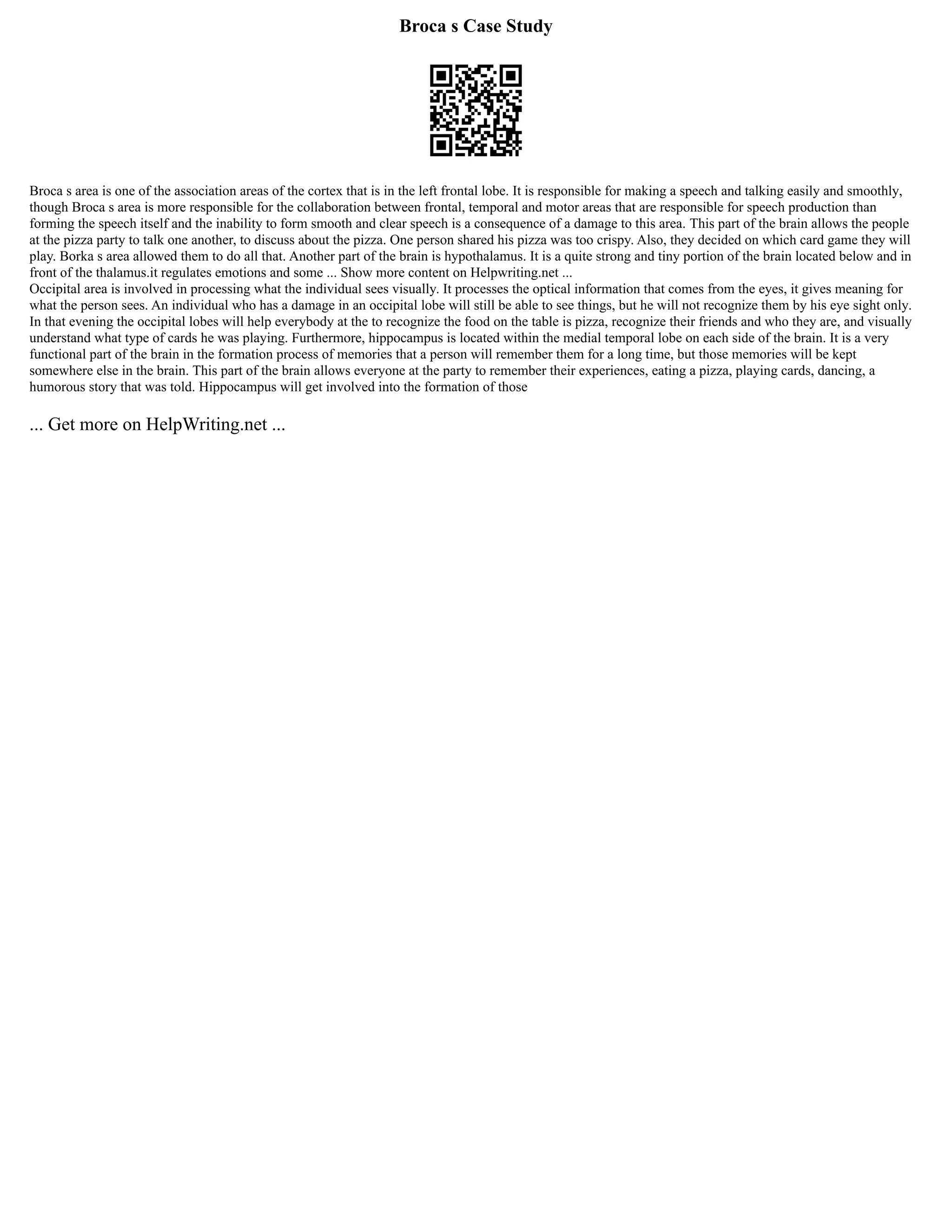 Broca s Case Study
Broca s area is one of the association areas of the cortex that is in the left frontal lobe. It is responsible for making a speech and talking easily and smoothly,
though Broca s area is more responsible for the collaboration between frontal, temporal and motor areas that are responsible for speech production than
forming the speech itself and the inability to form smooth and clear speech is a consequence of a damage to this area. This part of the brain allows the people
at the pizza party to talk one another, to discuss about the pizza. One person shared his pizza was too crispy. Also, they decided on which card game they will
play. Borka s area allowed them to do all that. Another part of the brain is hypothalamus. It is a quite strong and tiny portion of the brain located below and in
front of the thalamus.it regulates emotions and some ... Show more content on Helpwriting.net ...
Occipital area is involved in processing what the individual sees visually. It processes the optical information that comes from the eyes, it gives meaning for
what the person sees. An individual who has a damage in an occipital lobe will still be able to see things, but he will not recognize them by his eye sight only.
In that evening the occipital lobes will help everybody at the to recognize the food on the table is pizza, recognize their friends and who they are, and visually
understand what type of cards he was playing. Furthermore, hippocampus is located within the medial temporal lobe on each side of the brain. It is a very
functional part of the brain in the formation process of memories that a person will remember them for a long time, but those memories will be kept
somewhere else in the brain. This part of the brain allows everyone at the party to remember their experiences, eating a pizza, playing cards, dancing, a
humorous story that was told. Hippocampus will get involved into the formation of those
... Get more on HelpWriting.net ...
 