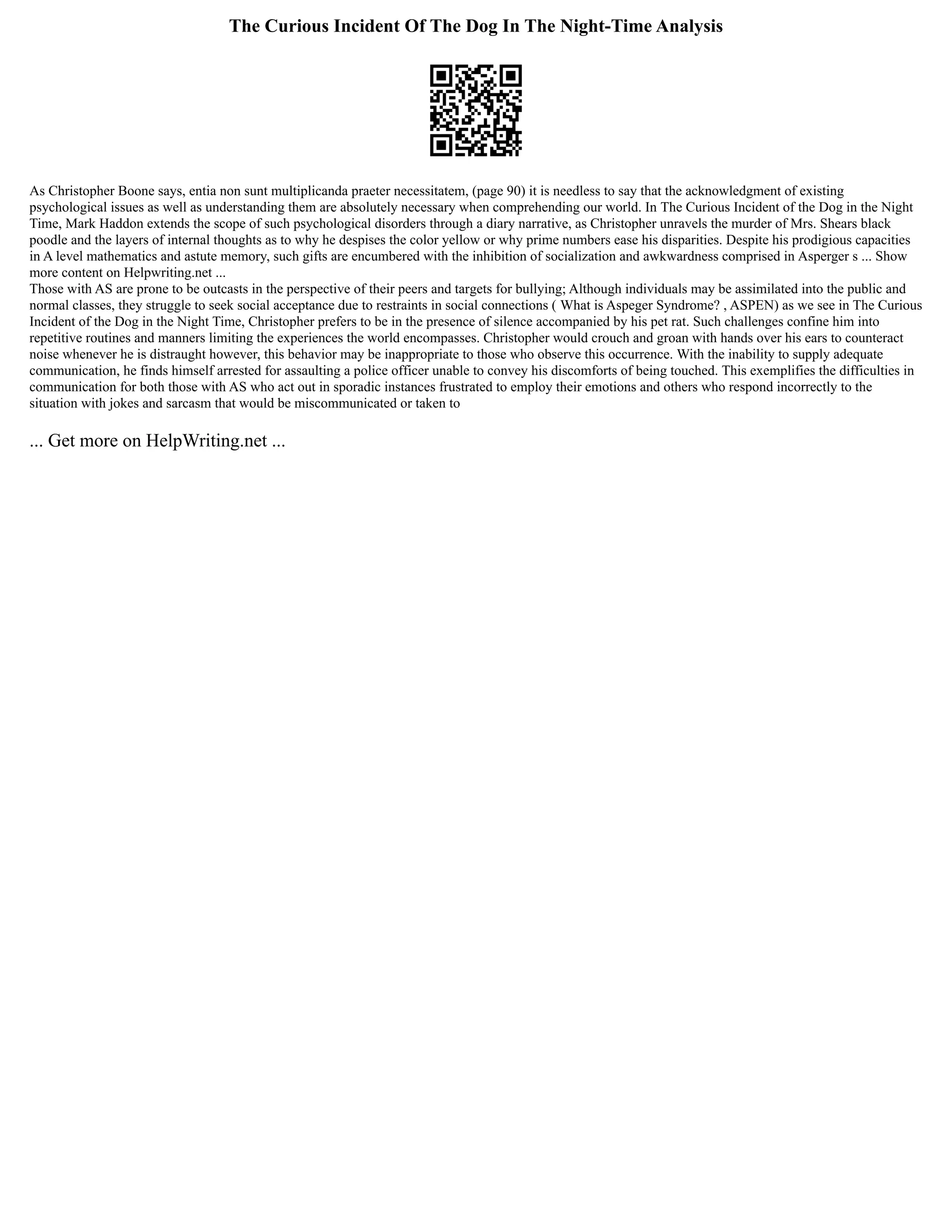 The Curious Incident Of The Dog In The Night-Time Analysis
As Christopher Boone says, entia non sunt multiplicanda praeter necessitatem, (page 90) it is needless to say that the acknowledgment of existing
psychological issues as well as understanding them are absolutely necessary when comprehending our world. In The Curious Incident of the Dog in the Night
Time, Mark Haddon extends the scope of such psychological disorders through a diary narrative, as Christopher unravels the murder of Mrs. Shears black
poodle and the layers of internal thoughts as to why he despises the color yellow or why prime numbers ease his disparities. Despite his prodigious capacities
in A level mathematics and astute memory, such gifts are encumbered with the inhibition of socialization and awkwardness comprised in Asperger s ... Show
more content on Helpwriting.net ...
Those with AS are prone to be outcasts in the perspective of their peers and targets for bullying; Although individuals may be assimilated into the public and
normal classes, they struggle to seek social acceptance due to restraints in social connections ( What is Aspeger Syndrome? , ASPEN) as we see in The Curious
Incident of the Dog in the Night Time, Christopher prefers to be in the presence of silence accompanied by his pet rat. Such challenges confine him into
repetitive routines and manners limiting the experiences the world encompasses. Christopher would crouch and groan with hands over his ears to counteract
noise whenever he is distraught however, this behavior may be inappropriate to those who observe this occurrence. With the inability to supply adequate
communication, he finds himself arrested for assaulting a police officer unable to convey his discomforts of being touched. This exemplifies the difficulties in
communication for both those with AS who act out in sporadic instances frustrated to employ their emotions and others who respond incorrectly to the
situation with jokes and sarcasm that would be miscommunicated or taken to
... Get more on HelpWriting.net ...
 