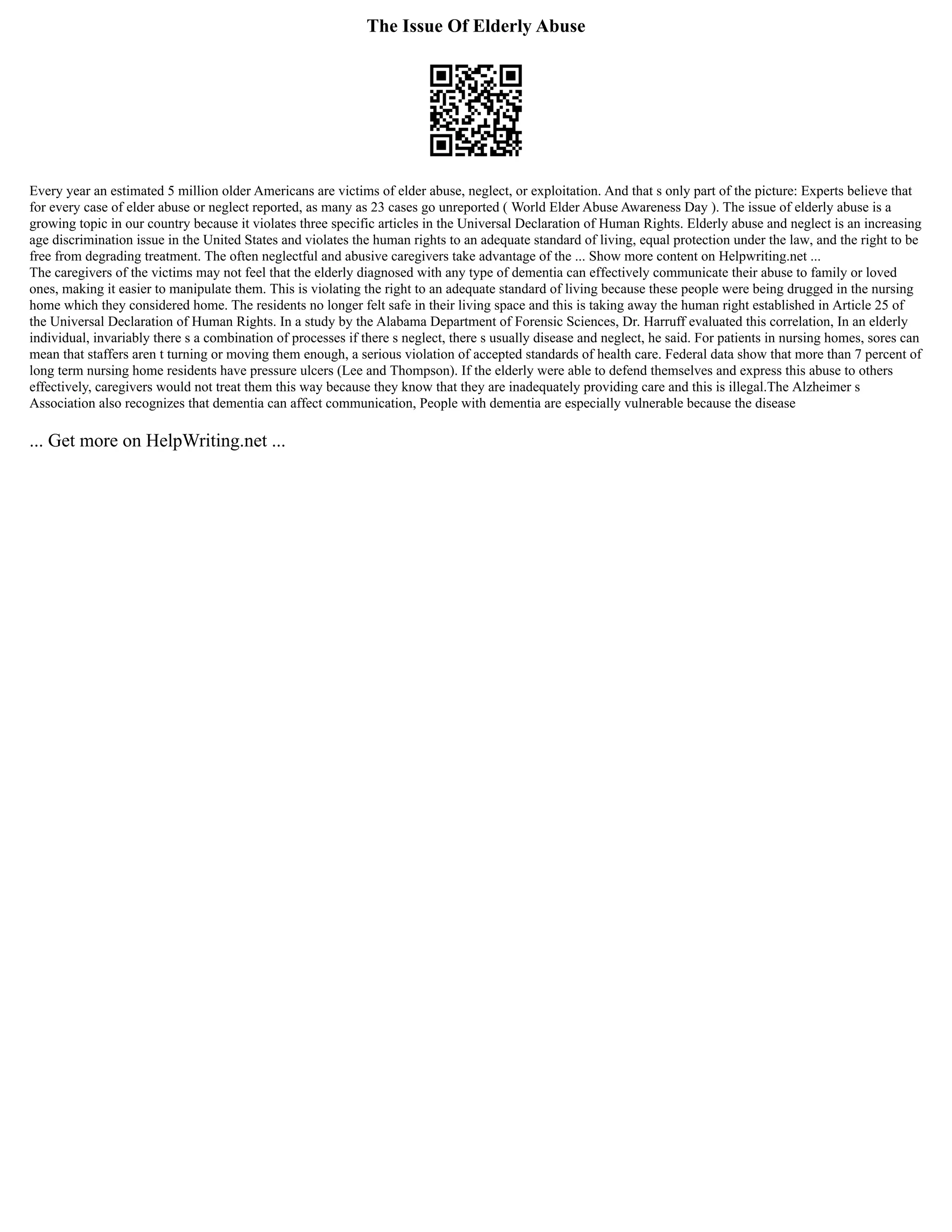 The Issue Of Elderly Abuse
Every year an estimated 5 million older Americans are victims of elder abuse, neglect, or exploitation. And that s only part of the picture: Experts believe that
for every case of elder abuse or neglect reported, as many as 23 cases go unreported ( World Elder Abuse Awareness Day ). The issue of elderly abuse is a
growing topic in our country because it violates three specific articles in the Universal Declaration of Human Rights. Elderly abuse and neglect is an increasing
age discrimination issue in the United States and violates the human rights to an adequate standard of living, equal protection under the law, and the right to be
free from degrading treatment. The often neglectful and abusive caregivers take advantage of the ... Show more content on Helpwriting.net ...
The caregivers of the victims may not feel that the elderly diagnosed with any type of dementia can effectively communicate their abuse to family or loved
ones, making it easier to manipulate them. This is violating the right to an adequate standard of living because these people were being drugged in the nursing
home which they considered home. The residents no longer felt safe in their living space and this is taking away the human right established in Article 25 of
the Universal Declaration of Human Rights. In a study by the Alabama Department of Forensic Sciences, Dr. Harruff evaluated this correlation, In an elderly
individual, invariably there s a combination of processes if there s neglect, there s usually disease and neglect, he said. For patients in nursing homes, sores can
mean that staffers aren t turning or moving them enough, a serious violation of accepted standards of health care. Federal data show that more than 7 percent of
long term nursing home residents have pressure ulcers (Lee and Thompson). If the elderly were able to defend themselves and express this abuse to others
effectively, caregivers would not treat them this way because they know that they are inadequately providing care and this is illegal.The Alzheimer s
Association also recognizes that dementia can affect communication, People with dementia are especially vulnerable because the disease
... Get more on HelpWriting.net ...
 