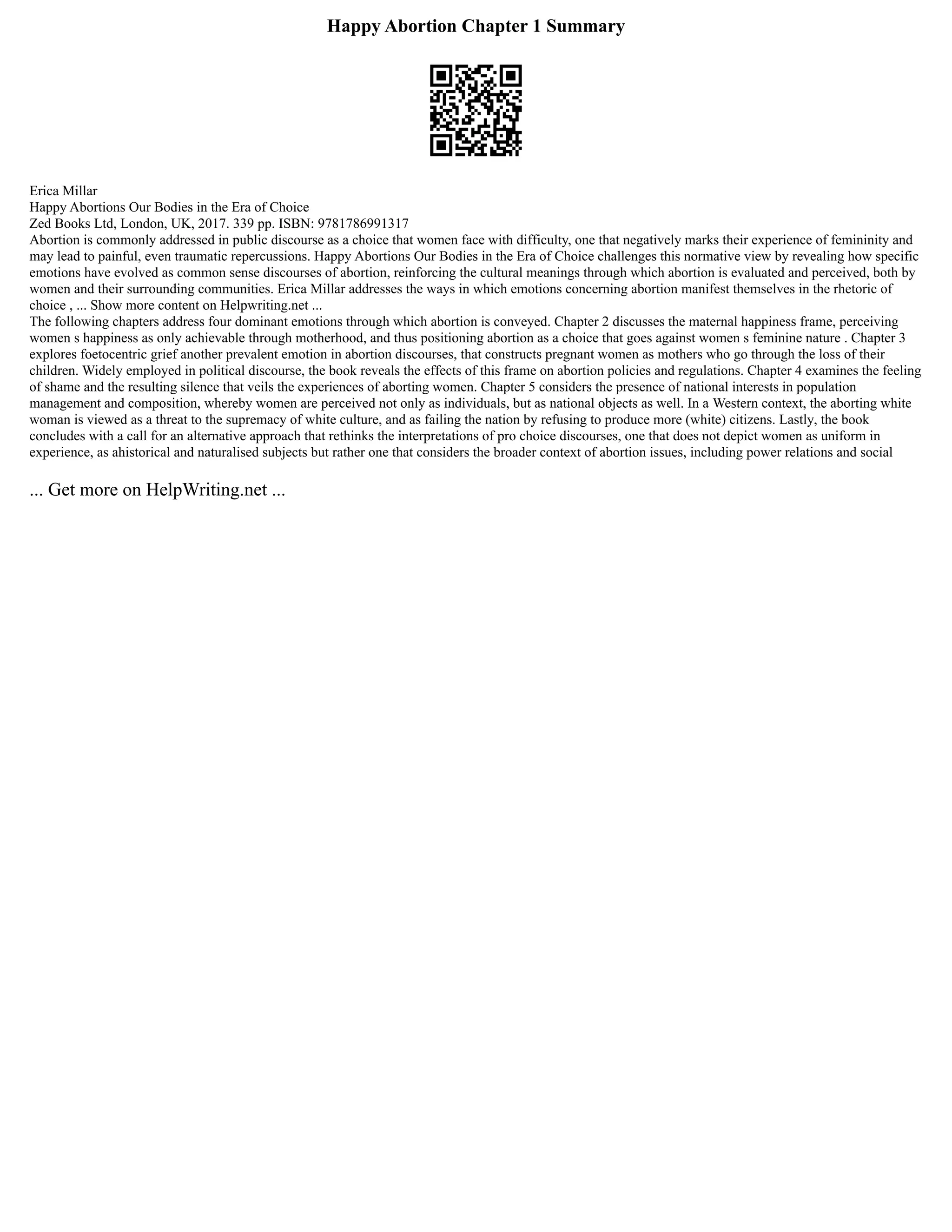 Happy Abortion Chapter 1 Summary
Erica Millar
Happy Abortions Our Bodies in the Era of Choice
Zed Books Ltd, London, UK, 2017. 339 pp. ISBN: 9781786991317
Abortion is commonly addressed in public discourse as a choice that women face with difficulty, one that negatively marks their experience of femininity and
may lead to painful, even traumatic repercussions. Happy Abortions Our Bodies in the Era of Choice challenges this normative view by revealing how specific
emotions have evolved as common sense discourses of abortion, reinforcing the cultural meanings through which abortion is evaluated and perceived, both by
women and their surrounding communities. Erica Millar addresses the ways in which emotions concerning abortion manifest themselves in the rhetoric of
choice , ... Show more content on Helpwriting.net ...
The following chapters address four dominant emotions through which abortion is conveyed. Chapter 2 discusses the maternal happiness frame, perceiving
women s happiness as only achievable through motherhood, and thus positioning abortion as a choice that goes against women s feminine nature . Chapter 3
explores foetocentric grief another prevalent emotion in abortion discourses, that constructs pregnant women as mothers who go through the loss of their
children. Widely employed in political discourse, the book reveals the effects of this frame on abortion policies and regulations. Chapter 4 examines the feeling
of shame and the resulting silence that veils the experiences of aborting women. Chapter 5 considers the presence of national interests in population
management and composition, whereby women are perceived not only as individuals, but as national objects as well. In a Western context, the aborting white
woman is viewed as a threat to the supremacy of white culture, and as failing the nation by refusing to produce more (white) citizens. Lastly, the book
concludes with a call for an alternative approach that rethinks the interpretations of pro choice discourses, one that does not depict women as uniform in
experience, as ahistorical and naturalised subjects but rather one that considers the broader context of abortion issues, including power relations and social
... Get more on HelpWriting.net ...
 
