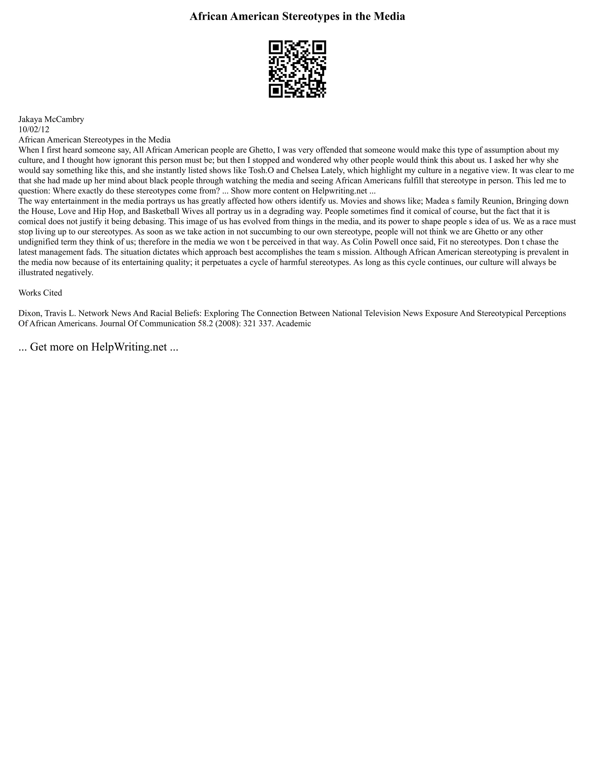 African American Stereotypes in the Media
Jakaya McCambry
10/02/12
African American Stereotypes in the Media
When I first heard someone say, All African American people are Ghetto, I was very offended that someone would make this type of assumption about my
culture, and I thought how ignorant this person must be; but then I stopped and wondered why other people would think this about us. I asked her why she
would say something like this, and she instantly listed shows like Tosh.O and Chelsea Lately, which highlight my culture in a negative view. It was clear to me
that she had made up her mind about black people through watching the media and seeing African Americans fulfill that stereotype in person. This led me to
question: Where exactly do these stereotypes come from? ... Show more content on Helpwriting.net ...
The way entertainment in the media portrays us has greatly affected how others identify us. Movies and shows like; Madea s family Reunion, Bringing down
the House, Love and Hip Hop, and Basketball Wives all portray us in a degrading way. People sometimes find it comical of course, but the fact that it is
comical does not justify it being debasing. This image of us has evolved from things in the media, and its power to shape people s idea of us. We as a race must
stop living up to our stereotypes. As soon as we take action in not succumbing to our own stereotype, people will not think we are Ghetto or any other
undignified term they think of us; therefore in the media we won t be perceived in that way. As Colin Powell once said, Fit no stereotypes. Don t chase the
latest management fads. The situation dictates which approach best accomplishes the team s mission. Although African American stereotyping is prevalent in
the media now because of its entertaining quality; it perpetuates a cycle of harmful stereotypes. As long as this cycle continues, our culture will always be
illustrated negatively.
Works Cited
Dixon, Travis L. Network News And Racial Beliefs: Exploring The Connection Between National Television News Exposure And Stereotypical Perceptions
Of African Americans. Journal Of Communication 58.2 (2008): 321 337. Academic
... Get more on HelpWriting.net ...
 