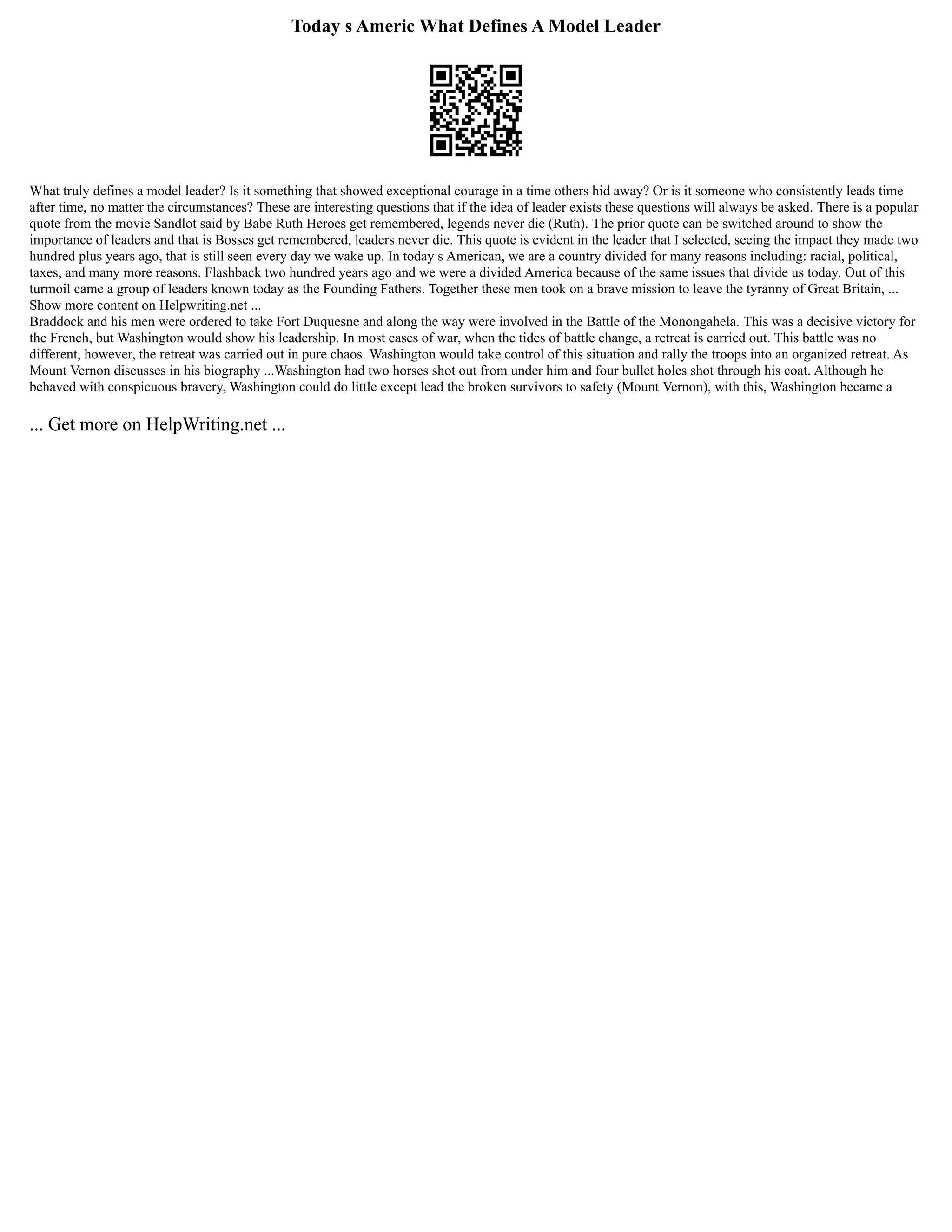 Today s Americ What Defines A Model Leader
What truly defines a model leader? Is it something that showed exceptional courage in a time others hid away? Or is it someone who consistently leads time
after time, no matter the circumstances? These are interesting questions that if the idea of leader exists these questions will always be asked. There is a popular
quote from the movie Sandlot said by Babe Ruth Heroes get remembered, legends never die (Ruth). The prior quote can be switched around to show the
importance of leaders and that is Bosses get remembered, leaders never die. This quote is evident in the leader that I selected, seeing the impact they made two
hundred plus years ago, that is still seen every day we wake up. In today s American, we are a country divided for many reasons including: racial, political,
taxes, and many more reasons. Flashback two hundred years ago and we were a divided America because of the same issues that divide us today. Out of this
turmoil came a group of leaders known today as the Founding Fathers. Together these men took on a brave mission to leave the tyranny of Great Britain, ...
Show more content on Helpwriting.net ...
Braddock and his men were ordered to take Fort Duquesne and along the way were involved in the Battle of the Monongahela. This was a decisive victory for
the French, but Washington would show his leadership. In most cases of war, when the tides of battle change, a retreat is carried out. This battle was no
different, however, the retreat was carried out in pure chaos. Washington would take control of this situation and rally the troops into an organized retreat. As
Mount Vernon discusses in his biography ...Washington had two horses shot out from under him and four bullet holes shot through his coat. Although he
behaved with conspicuous bravery, Washington could do little except lead the broken survivors to safety (Mount Vernon), with this, Washington became a
... Get more on HelpWriting.net ...
 