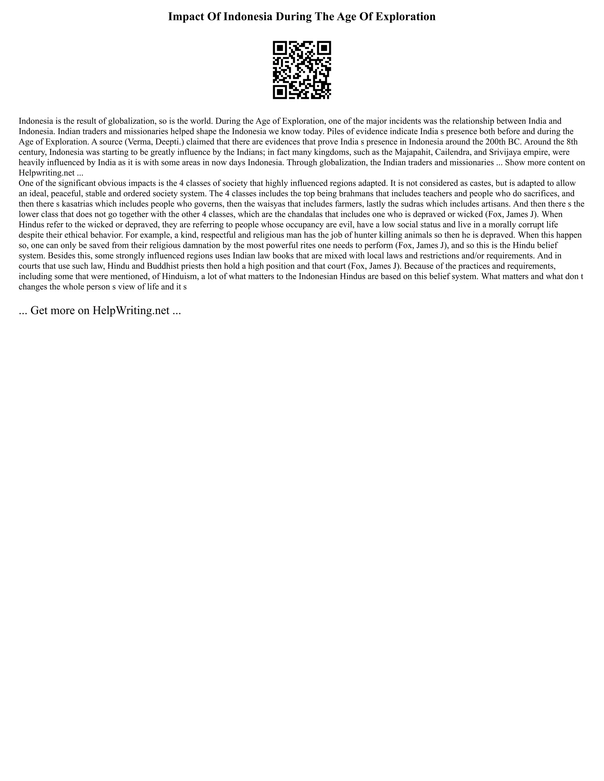 Impact Of Indonesia During The Age Of Exploration
Indonesia is the result of globalization, so is the world. During the Age of Exploration, one of the major incidents was the relationship between India and
Indonesia. Indian traders and missionaries helped shape the Indonesia we know today. Piles of evidence indicate India s presence both before and during the
Age of Exploration. A source (Verma, Deepti.) claimed that there are evidences that prove India s presence in Indonesia around the 200th BC. Around the 8th
century, Indonesia was starting to be greatly influence by the Indians; in fact many kingdoms, such as the Majapahit, Cailendra, and Srivijaya empire, were
heavily influenced by India as it is with some areas in now days Indonesia. Through globalization, the Indian traders and missionaries ... Show more content on
Helpwriting.net ...
One of the significant obvious impacts is the 4 classes of society that highly influenced regions adapted. It is not considered as castes, but is adapted to allow
an ideal, peaceful, stable and ordered society system. The 4 classes includes the top being brahmans that includes teachers and people who do sacrifices, and
then there s kasatrias which includes people who governs, then the waisyas that includes farmers, lastly the sudras which includes artisans. And then there s the
lower class that does not go together with the other 4 classes, which are the chandalas that includes one who is depraved or wicked (Fox, James J). When
Hindus refer to the wicked or depraved, they are referring to people whose occupancy are evil, have a low social status and live in a morally corrupt life
despite their ethical behavior. For example, a kind, respectful and religious man has the job of hunter killing animals so then he is depraved. When this happen
so, one can only be saved from their religious damnation by the most powerful rites one needs to perform (Fox, James J), and so this is the Hindu belief
system. Besides this, some strongly influenced regions uses Indian law books that are mixed with local laws and restrictions and/or requirements. And in
courts that use such law, Hindu and Buddhist priests then hold a high position and that court (Fox, James J). Because of the practices and requirements,
including some that were mentioned, of Hinduism, a lot of what matters to the Indonesian Hindus are based on this belief system. What matters and what don t
changes the whole person s view of life and it s
... Get more on HelpWriting.net ...
 