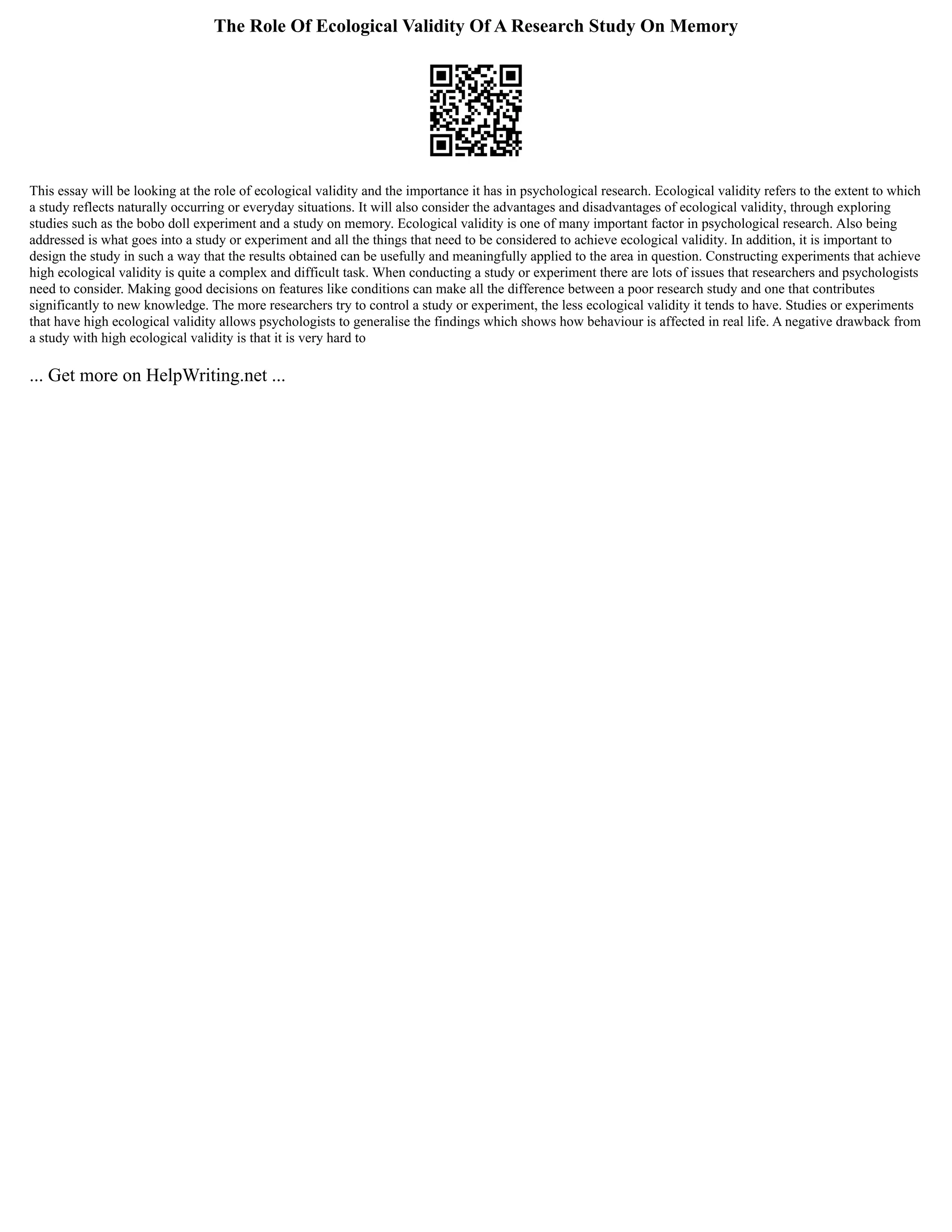 The Role Of Ecological Validity Of A Research Study On Memory
This essay will be looking at the role of ecological validity and the importance it has in psychological research. Ecological validity refers to the extent to which
a study reflects naturally occurring or everyday situations. It will also consider the advantages and disadvantages of ecological validity, through exploring
studies such as the bobo doll experiment and a study on memory. Ecological validity is one of many important factor in psychological research. Also being
addressed is what goes into a study or experiment and all the things that need to be considered to achieve ecological validity. In addition, it is important to
design the study in such a way that the results obtained can be usefully and meaningfully applied to the area in question. Constructing experiments that achieve
high ecological validity is quite a complex and difficult task. When conducting a study or experiment there are lots of issues that researchers and psychologists
need to consider. Making good decisions on features like conditions can make all the difference between a poor research study and one that contributes
significantly to new knowledge. The more researchers try to control a study or experiment, the less ecological validity it tends to have. Studies or experiments
that have high ecological validity allows psychologists to generalise the findings which shows how behaviour is affected in real life. A negative drawback from
a study with high ecological validity is that it is very hard to
... Get more on HelpWriting.net ...
 