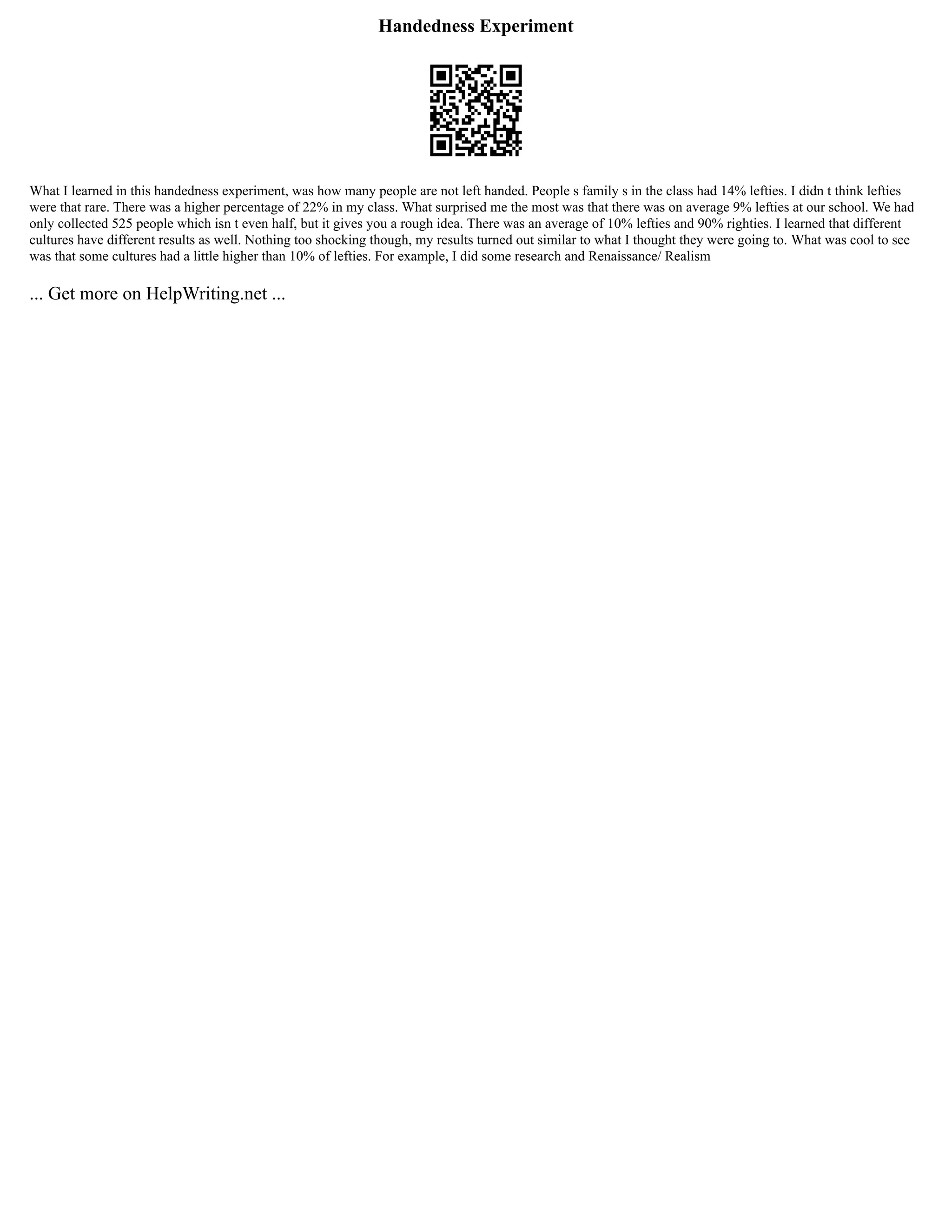 Handedness Experiment
What I learned in this handedness experiment, was how many people are not left handed. People s family s in the class had 14% lefties. I didn t think lefties
were that rare. There was a higher percentage of 22% in my class. What surprised me the most was that there was on average 9% lefties at our school. We had
only collected 525 people which isn t even half, but it gives you a rough idea. There was an average of 10% lefties and 90% righties. I learned that different
cultures have different results as well. Nothing too shocking though, my results turned out similar to what I thought they were going to. What was cool to see
was that some cultures had a little higher than 10% of lefties. For example, I did some research and Renaissance/ Realism
... Get more on HelpWriting.net ...
 