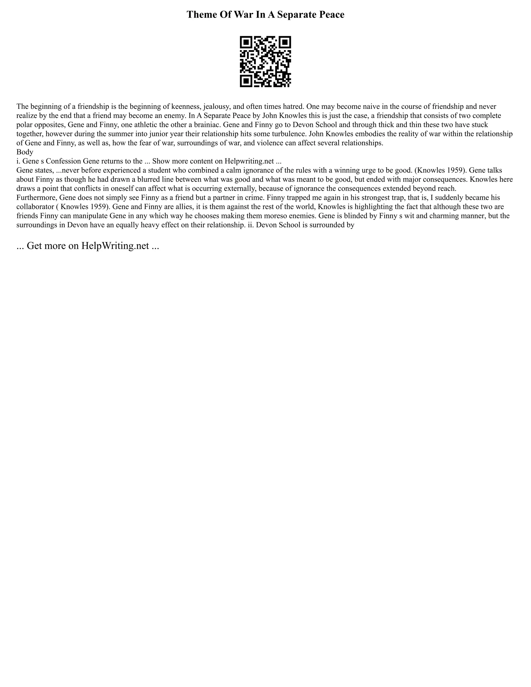 Theme Of War In A Separate Peace
The beginning of a friendship is the beginning of keenness, jealousy, and often times hatred. One may become naive in the course of friendship and never
realize by the end that a friend may become an enemy. In A Separate Peace by John Knowles this is just the case, a friendship that consists of two complete
polar opposites, Gene and Finny, one athletic the other a brainiac. Gene and Finny go to Devon School and through thick and thin these two have stuck
together, however during the summer into junior year their relationship hits some turbulence. John Knowles embodies the reality of war within the relationship
of Gene and Finny, as well as, how the fear of war, surroundings of war, and violence can affect several relationships.
Body
i. Gene s Confession Gene returns to the ... Show more content on Helpwriting.net ...
Gene states, ...never before experienced a student who combined a calm ignorance of the rules with a winning urge to be good. (Knowles 1959). Gene talks
about Finny as though he had drawn a blurred line between what was good and what was meant to be good, but ended with major consequences. Knowles here
draws a point that conflicts in oneself can affect what is occurring externally, because of ignorance the consequences extended beyond reach.
Furthermore, Gene does not simply see Finny as a friend but a partner in crime. Finny trapped me again in his strongest trap, that is, I suddenly became his
collaborator ( Knowles 1959). Gene and Finny are allies, it is them against the rest of the world, Knowles is highlighting the fact that although these two are
friends Finny can manipulate Gene in any which way he chooses making them moreso enemies. Gene is blinded by Finny s wit and charming manner, but the
surroundings in Devon have an equally heavy effect on their relationship. ii. Devon School is surrounded by
... Get more on HelpWriting.net ...
 
