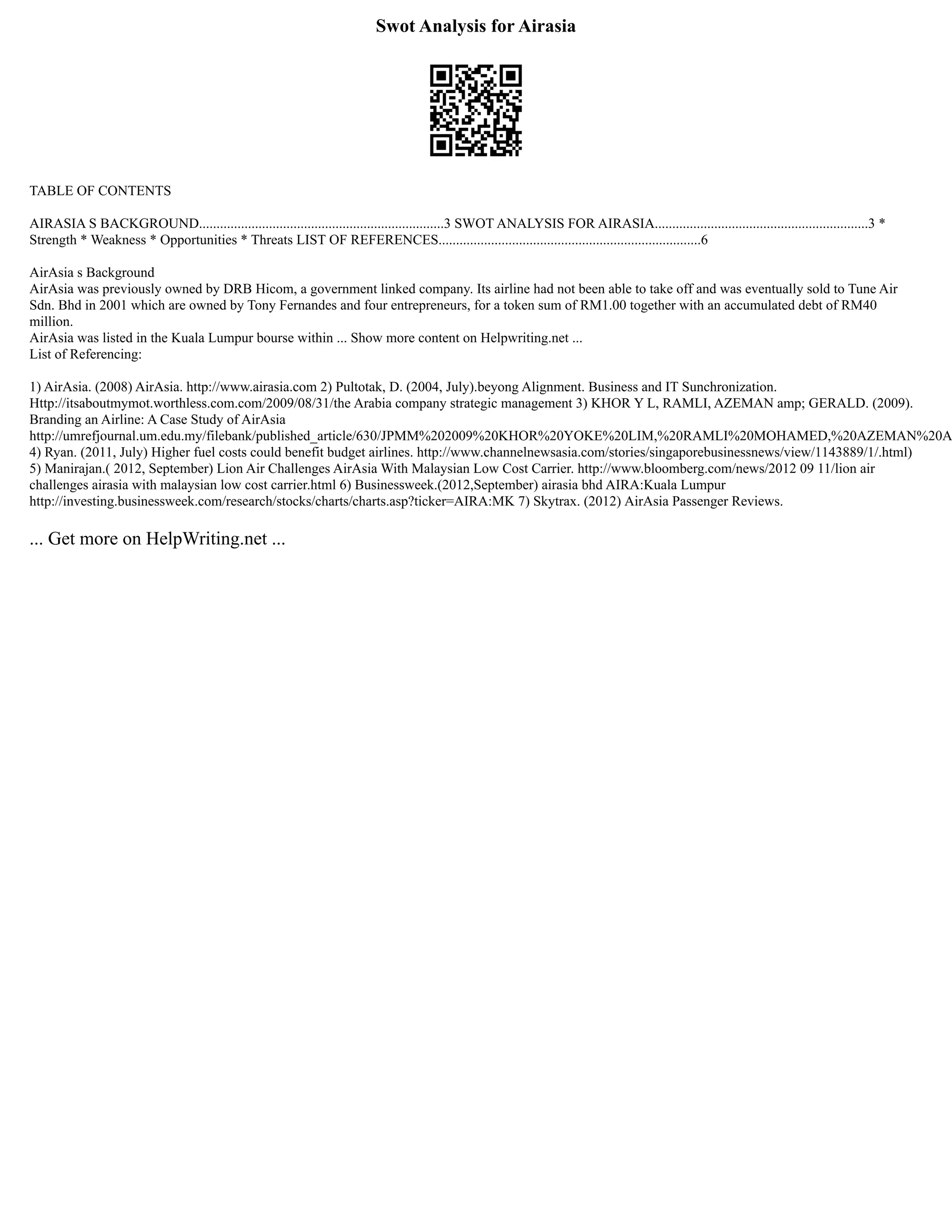 Swot Analysis for Airasia
TABLE OF CONTENTS
AIRASIA S BACKGROUND......................................................................3 SWOT ANALYSIS FOR AIRASIA.............................................................3 *
Strength * Weakness * Opportunities * Threats LIST OF REFERENCES...........................................................................6
AirAsia s Background
AirAsia was previously owned by DRB Hicom, a government linked company. Its airline had not been able to take off and was eventually sold to Tune Air
Sdn. Bhd in 2001 which are owned by Tony Fernandes and four entrepreneurs, for a token sum of RM1.00 together with an accumulated debt of RM40
million.
AirAsia was listed in the Kuala Lumpur bourse within ... Show more content on Helpwriting.net ...
List of Referencing:
1) AirAsia. (2008) AirAsia. http://www.airasia.com 2) Pultotak, D. (2004, July).beyong Alignment. Business and IT Sunchronization.
Http://itsaboutmymot.worthless.com.com/2009/08/31/the Arabia company strategic management 3) KHOR Y L, RAMLI, AZEMAN amp; GERALD. (2009).
Branding an Airline: A Case Study of AirAsia
http://umrefjournal.um.edu.my/filebank/published_article/630/JPMM%202009%20KHOR%20YOKE%20LIM,%20RAMLI%20MOHAMED,%20AZEMAN%20A
4) Ryan. (2011, July) Higher fuel costs could benefit budget airlines. http://www.channelnewsasia.com/stories/singaporebusinessnews/view/1143889/1/.html)
5) Manirajan.( 2012, September) Lion Air Challenges AirAsia With Malaysian Low Cost Carrier. http://www.bloomberg.com/news/2012 09 11/lion air
challenges airasia with malaysian low cost carrier.html 6) Businessweek.(2012,September) airasia bhd AIRA:Kuala Lumpur
http://investing.businessweek.com/research/stocks/charts/charts.asp?ticker=AIRA:MK 7) Skytrax. (2012) AirAsia Passenger Reviews.
... Get more on HelpWriting.net ...
 