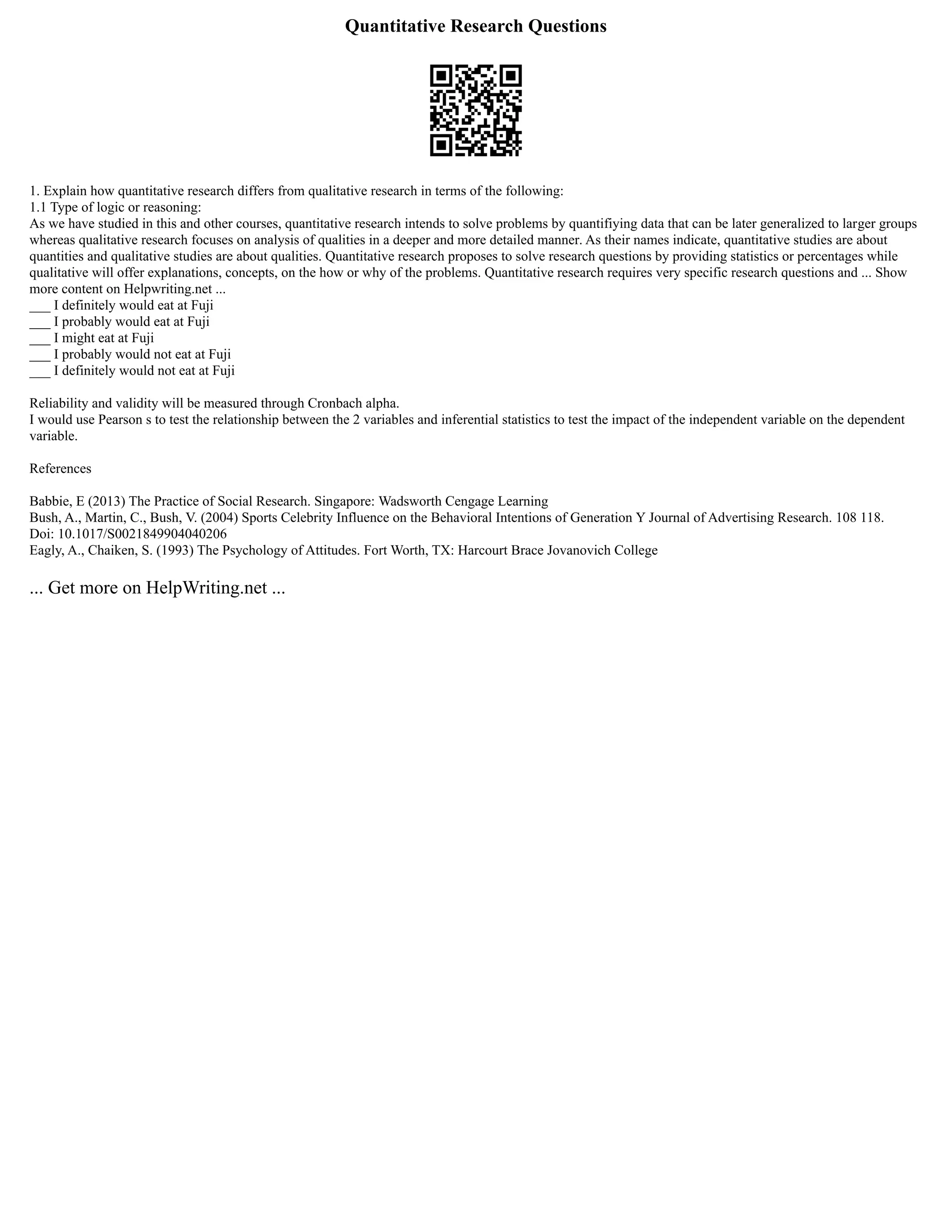 Quantitative Research Questions
1. Explain how quantitative research differs from qualitative research in terms of the following:
1.1 Type of logic or reasoning:
As we have studied in this and other courses, quantitative research intends to solve problems by quantifiying data that can be later generalized to larger groups
whereas qualitative research focuses on analysis of qualities in a deeper and more detailed manner. As their names indicate, quantitative studies are about
quantities and qualitative studies are about qualities. Quantitative research proposes to solve research questions by providing statistics or percentages while
qualitative will offer explanations, concepts, on the how or why of the problems. Quantitative research requires very specific research questions and ... Show
more content on Helpwriting.net ...
___ I definitely would eat at Fuji
___ I probably would eat at Fuji
___ I might eat at Fuji
___ I probably would not eat at Fuji
___ I definitely would not eat at Fuji
Reliability and validity will be measured through Cronbach alpha.
I would use Pearson s to test the relationship between the 2 variables and inferential statistics to test the impact of the independent variable on the dependent
variable.
References
Babbie, E (2013) The Practice of Social Research. Singapore: Wadsworth Cengage Learning
Bush, A., Martin, C., Bush, V. (2004) Sports Celebrity Influence on the Behavioral Intentions of Generation Y Journal of Advertising Research. 108 118.
Doi: 10.1017/S0021849904040206
Eagly, A., Chaiken, S. (1993) The Psychology of Attitudes. Fort Worth, TX: Harcourt Brace Jovanovich College
... Get more on HelpWriting.net ...
 