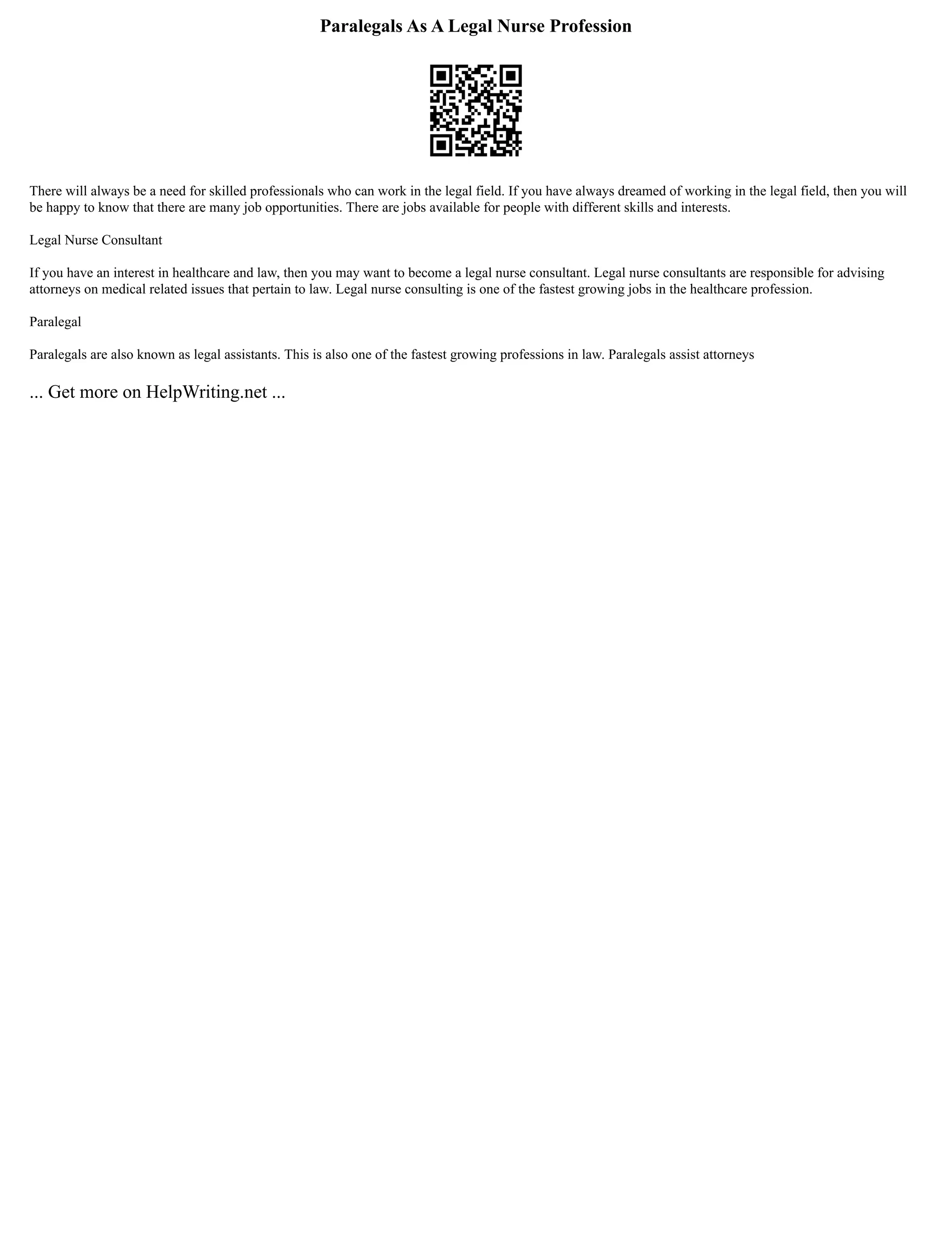 Paralegals As A Legal Nurse Profession
There will always be a need for skilled professionals who can work in the legal field. If you have always dreamed of working in the legal field, then you will
be happy to know that there are many job opportunities. There are jobs available for people with different skills and interests.
Legal Nurse Consultant
If you have an interest in healthcare and law, then you may want to become a legal nurse consultant. Legal nurse consultants are responsible for advising
attorneys on medical related issues that pertain to law. Legal nurse consulting is one of the fastest growing jobs in the healthcare profession.
Paralegal
Paralegals are also known as legal assistants. This is also one of the fastest growing professions in law. Paralegals assist attorneys
... Get more on HelpWriting.net ...
 