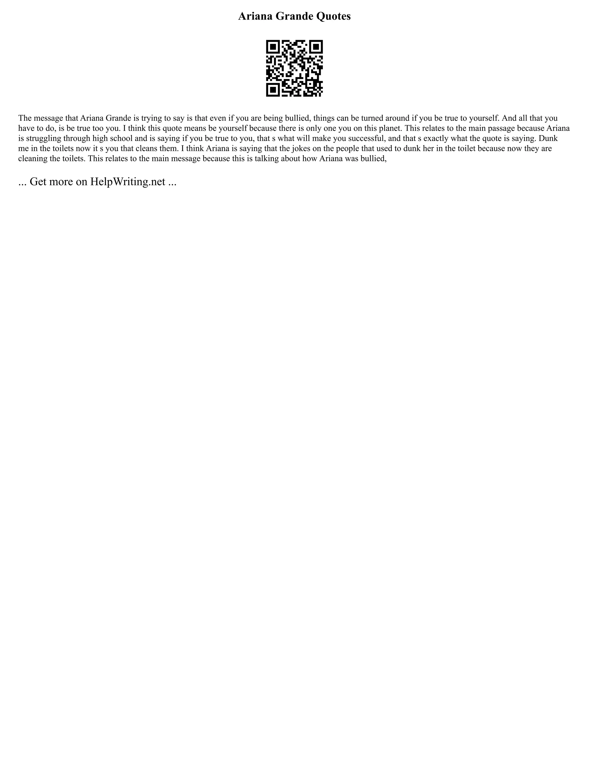 Ariana Grande Quotes
The message that Ariana Grande is trying to say is that even if you are being bullied, things can be turned around if you be true to yourself. And all that you
have to do, is be true too you. I think this quote means be yourself because there is only one you on this planet. This relates to the main passage because Ariana
is struggling through high school and is saying if you be true to you, that s what will make you successful, and that s exactly what the quote is saying. Dunk
me in the toilets now it s you that cleans them. I think Ariana is saying that the jokes on the people that used to dunk her in the toilet because now they are
cleaning the toilets. This relates to the main message because this is talking about how Ariana was bullied,
... Get more on HelpWriting.net ...
 