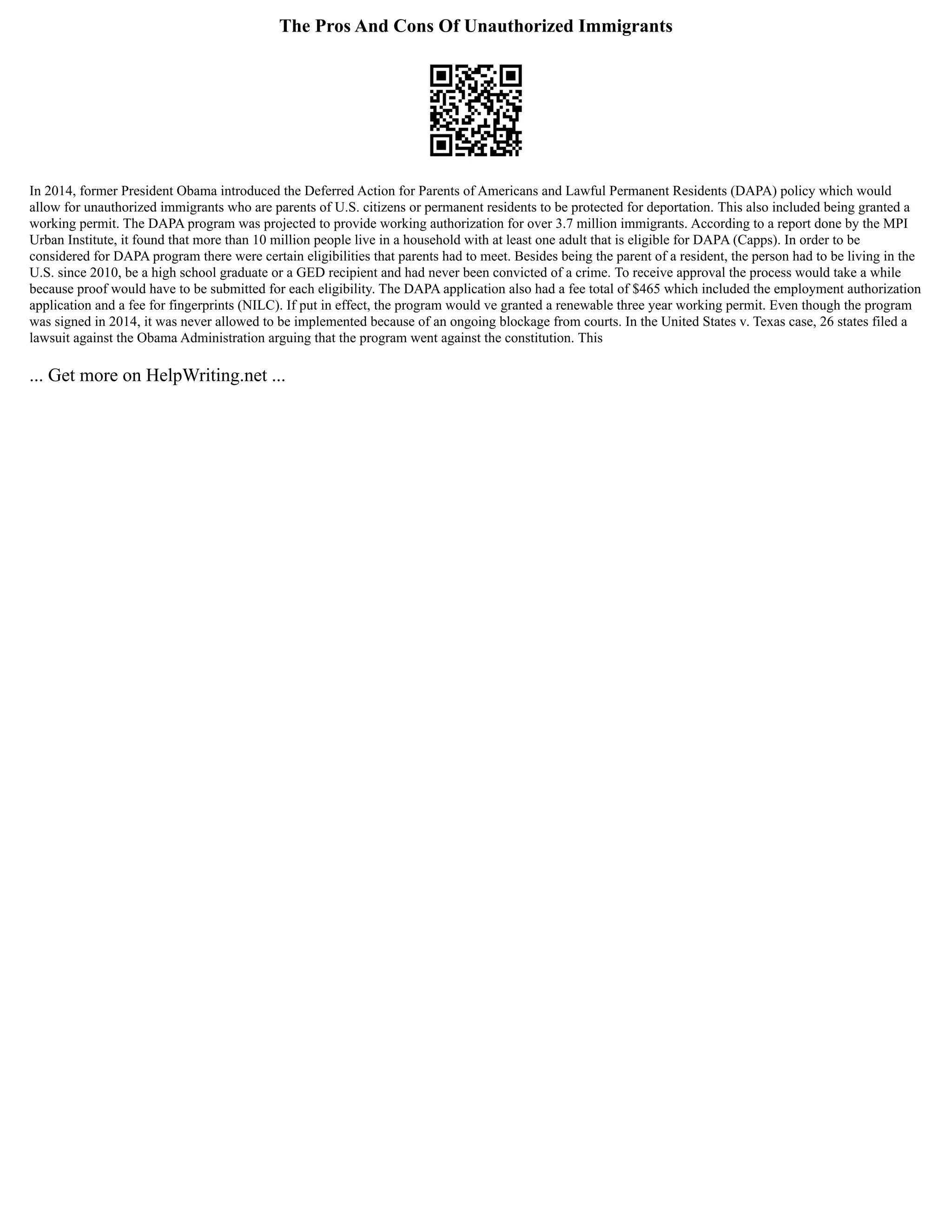 The Pros And Cons Of Unauthorized Immigrants
In 2014, former President Obama introduced the Deferred Action for Parents of Americans and Lawful Permanent Residents (DAPA) policy which would
allow for unauthorized immigrants who are parents of U.S. citizens or permanent residents to be protected for deportation. This also included being granted a
working permit. The DAPA program was projected to provide working authorization for over 3.7 million immigrants. According to a report done by the MPI
Urban Institute, it found that more than 10 million people live in a household with at least one adult that is eligible for DAPA (Capps). In order to be
considered for DAPA program there were certain eligibilities that parents had to meet. Besides being the parent of a resident, the person had to be living in the
U.S. since 2010, be a high school graduate or a GED recipient and had never been convicted of a crime. To receive approval the process would take a while
because proof would have to be submitted for each eligibility. The DAPA application also had a fee total of $465 which included the employment authorization
application and a fee for fingerprints (NILC). If put in effect, the program would ve granted a renewable three year working permit. Even though the program
was signed in 2014, it was never allowed to be implemented because of an ongoing blockage from courts. In the United States v. Texas case, 26 states filed a
lawsuit against the Obama Administration arguing that the program went against the constitution. This
... Get more on HelpWriting.net ...
 
