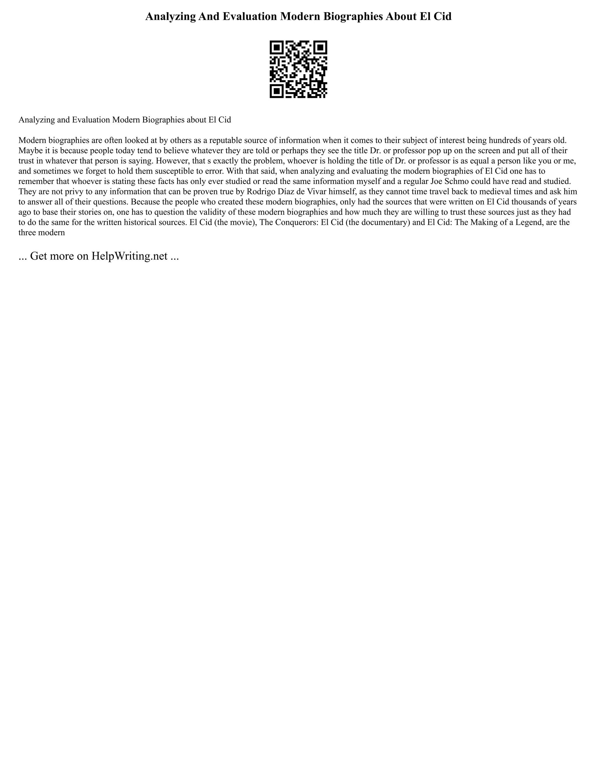 Analyzing And Evaluation Modern Biographies About El Cid
Analyzing and Evaluation Modern Biographies about El Cid
Modern biographies are often looked at by others as a reputable source of information when it comes to their subject of interest being hundreds of years old.
Maybe it is because people today tend to believe whatever they are told or perhaps they see the title Dr. or professor pop up on the screen and put all of their
trust in whatever that person is saying. However, that s exactly the problem, whoever is holding the title of Dr. or professor is as equal a person like you or me,
and sometimes we forget to hold them susceptible to error. With that said, when analyzing and evaluating the modern biographies of El Cid one has to
remember that whoever is stating these facts has only ever studied or read the same information myself and a regular Joe Schmo could have read and studied.
They are not privy to any information that can be proven true by Rodrigo Díaz de Vivar himself, as they cannot time travel back to medieval times and ask him
to answer all of their questions. Because the people who created these modern biographies, only had the sources that were written on El Cid thousands of years
ago to base their stories on, one has to question the validity of these modern biographies and how much they are willing to trust these sources just as they had
to do the same for the written historical sources. El Cid (the movie), The Conquerors: El Cid (the documentary) and El Cid: The Making of a Legend, are the
three modern
... Get more on HelpWriting.net ...
 