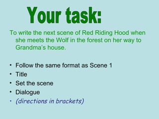 To write the next scene of Red Riding Hood when
she meets the Wolf in the forest on her way to
Grandma’s house.
• Follow the same format as Scene 1
• Title
• Set the scene
• Dialogue
• (directions in brackets)
 