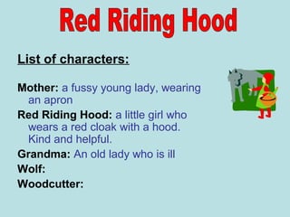 List of characters:
Mother: a fussy young lady, wearing
an apron
Red Riding Hood: a little girl who
wears a red cloak with a hood.
Kind and helpful.
Grandma: An old lady who is ill
Wolf:
Woodcutter:
 