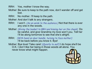 RRH: Yes, mother I know the way.
Mother: Be sure to keep to the path now, don’t wander off and get
lost.
RRH: No mother. I’ll keep to the path.
Mother: And don’t talk to any strangers.
RRH: I won’t. (As an aside to the audience.) Not that there is ever
any one in the woods.
Mother: (Giving the basket to RRH and kissing her on the cheek) Do
be careful, and give Grandma my love won’t you. Tell her
I’ll be along tomorrow to see that she’s alright.
RRH: (With hand on door handle, turning to face mother)
I’ll be back before you know it. Bye!
Mother: Bye love! Take care! (Quietly to self) I do hope she’ll be
O.K. I don’t like her being in those woods all alone. You
never know what might happen.
 