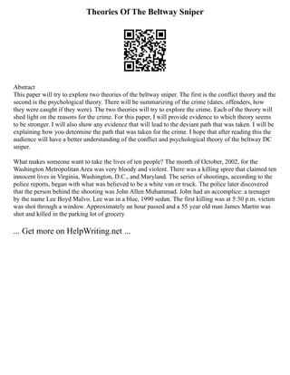 Theories Of The Beltway Sniper
Abstract
This paper will try to explore two theories of the beltway sniper. The first is the conflict theory and the
second is the psychological theory. There will be summarizing of the crime (dates, offenders, how
they were caught if they were). The two theories will try to explore the crime. Each of the theory will
shed light on the reasons for the crime. For this paper, I will provide evidence to which theory seems
to be stronger. I will also show any evidence that will lead to the deviant path that was taken. I will be
explaining how you determine the path that was taken for the crime. I hope that after reading this the
audience will have a better understanding of the conflict and psychological theory of the beltway DC
sniper.
What makes someone want to take the lives of ten people? The month of October, 2002, for the
Washington Metropolitan Area was very bloody and violent. There was a killing spree that claimed ten
innocent lives in Virginia, Washington, D.C., and Maryland. The series of shootings, according to the
police reports, began with what was believed to be a white van or truck. The police later discovered
that the person behind the shooting was John Allen Muhammad. John had an accomplice: a teenager
by the name Lee Boyd Malvo. Lee was in a blue, 1990 sedan. The first killing was at 5:30 p.m. victim
was shot through a window. Approximately an hour passed and a 55 year old man James Martin was
shot and killed in the parking lot of grocery
... Get more on HelpWriting.net ...
 