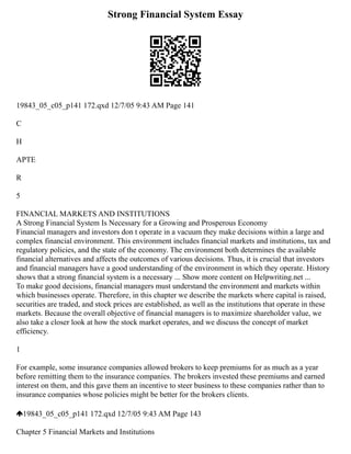 Strong Financial System Essay
19843_05_c05_p141 172.qxd 12/7/05 9:43 AM Page 141
C
H
APTE
R
5
FINANCIAL MARKETS AND INSTITUTIONS
A Strong Financial System Is Necessary for a Growing and Prosperous Economy
Financial managers and investors don t operate in a vacuum they make decisions within a large and
complex financial environment. This environment includes financial markets and institutions, tax and
regulatory policies, and the state of the economy. The environment both determines the available
financial alternatives and affects the outcomes of various decisions. Thus, it is crucial that investors
and financial managers have a good understanding of the environment in which they operate. History
shows that a strong financial system is a necessary ... Show more content on Helpwriting.net ...
To make good decisions, financial managers must understand the environment and markets within
which businesses operate. Therefore, in this chapter we describe the markets where capital is raised,
securities are traded, and stock prices are established, as well as the institutions that operate in these
markets. Because the overall objective of financial managers is to maximize shareholder value, we
also take a closer look at how the stock market operates, and we discuss the concept of market
efficiency.
1
For example, some insurance companies allowed brokers to keep premiums for as much as a year
before remitting them to the insurance companies. The brokers invested these premiums and earned
interest on them, and this gave them an incentive to steer business to these companies rather than to
insurance companies whose policies might be better for the brokers clients.
19843_05_c05_p141 172.qxd 12/7/05 9:43 AM Page 143
Chapter 5 Financial Markets and Institutions
 