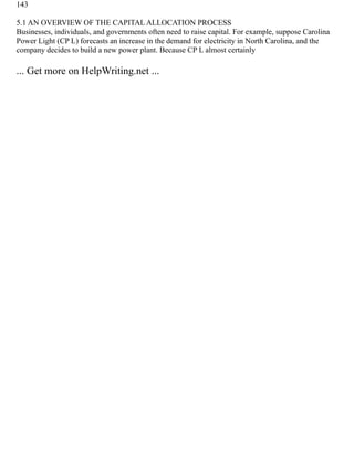 143
5.1 AN OVERVIEW OF THE CAPITAL ALLOCATION PROCESS
Businesses, individuals, and governments often need to raise capital. For example, suppose Carolina
Power Light (CP L) forecasts an increase in the demand for electricity in North Carolina, and the
company decides to build a new power plant. Because CP L almost certainly
... Get more on HelpWriting.net ...
 
