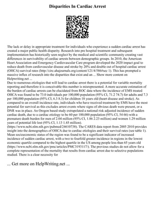 Disparities In Cardiac Arrest
The lack or delay in appropriate treatment for individuals who experience a sudden cardiac arrest has
created a major public health disparity. Research into pre hospital treatment and subsequent
implementation has historically seen neglect by the medical and scientific community creating vast
differences in survivability of cardiac arrests between demographic groups. In 2010, the American
Heart Association and Emergency Cardiovascular Care program developed the 2020 impact goal to
reduce death from cardiovascular disease and stroke by 20% and double out of hospital cardiac arrest
(OHCA) survival rates (http://circ.ahajournals.org/content/121/4/586#sec 1). This has prompted a
massive influx of research into the disparities that exist and an ... Show more content on
Helpwriting.net ...
Due to numerous etiologies that will lead to cardiac arrest there is a potential for variable mortality
reporting and therefore it is conceivable this number is misrepresented. A more accurate estimation of
the burden of cardiac arrests can be elucidated from ROC data where the incidence of EMS treated
OHCA was found to be 73.0 individuals per 100,000 population (95% CI, 71.2 74.7) for adults and 7.3
per 100,000 population (95% CI, 6.3 8.3) for children 18 years old (heart disease and stroke). As
compared to an overall incidence rate, individuals who have received treatment by EMS have the most
potential for survival as this excludes arrest events where signs of obvious death were present, or a
DNR was in place. An Oregon based study extrapolated a national risk adjusted incidence of sudden
cardiac death, due to a cardiac etiology to be 60 per 100,000 population (95% CI, 54 66) with a
premature death burden for men of 2.04 million (95% CI, 1.86 2.23 million) and women 1.29 million
years of potential life lost (95% CI, 1.13 1.45 million).
(https://www.ncbi.nlm.nih.gov/pubmed/24610738). The CARES data report from 2005 2010 provides
insight into the demographics of OHCA due to cardiac etiologies and their survival rates (see table 1).
Mean socioeconomic status of the region was found to be a significant indicator of increased
incidence of sudden cardiac arrest, with a two to fourfold greater incidence in regions in the lowest
economic quartile compared to the highest quartile in the US among people less than 65 years old
(https://www.ncbi.nlm.nih.gov/pmc/articles/PMC3193117/). The previous studies do not allow for a
complete representation of the mortality that results from cardiac arrest due to selective populations
studied. There is a clear necessity for
... Get more on HelpWriting.net ...
 