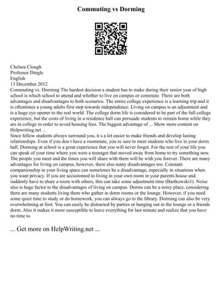 Commuting vs Dorming
Chelsea Clough
Professor Dingle
English
13 December 2012
Commuting vs. Dorming The hardest decision a student has to make during their senior year of high
school is which school to attend and whether to live on campus or commute. There are both
advantages and disadvantages to both scenarios. The entire college experience is a learning trip and it
is oftentimes a young adults first step towards independence. Living on campus is an adjustment and
is a huge eye opener to the real world. The college dorm life is considered to be part of the full college
experience, but the costs of living in a residence hall can persuade students to remain home while they
are in college in order to avoid housing fees. The biggest advantage of ... Show more content on
Helpwriting.net ...
Since fellow students always surround you, it s a lot easier to make friends and develop lasting
relationships. Even if you don t have a roommate, you re sure to meet students who live in your dorm
hall. Dorming at school is a great experience that you will never forget. For the rest of your life you
can speak of your time where you were a teenager that moved away from home to try something new.
The people you meet and the times you will share with them will be with you forever. There are many
advantages for living on campus, however, there also many disadvantages too. Constant
companionship in your living space can sometimes be a disadvantage, especially in situations when
you want privacy. If you are accustomed to living in your own room in your parents house and
suddenly have to share a room with others, this can take some adjustment time (Bartkowski1). Noise
also is huge factor to the disadvantages of living on campus. Dorms can be a noisy place, considering
there are many students living there who gather in dorm rooms or the lounge. However, if you need
some quiet time to study or do homework, you can always go to the library. Dorming can also be very
overwhelming at first. You can easily be distracted by parties or hanging out in the lounge or a friends
dorm. Also it makes it more susceptible to leave everything for last minute and realize that you have
no time to
... Get more on HelpWriting.net ...
 