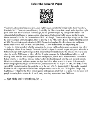 Tarasenko Research Paper
Vladimir Andreyevich Tarasenko a St.Louis right winger came to the United States from Yaroslavl,
Russia in 2012. Tarasenko was ultimately drafted by the Blues in the first round, so he signed an eight
year, 60 million dollar contract. Even though, he has gone through a big change in his life he still
strives to help the blues win games against other teams. Professional right winger for the St.louis
Blues was drafted in the 2012 season in the NHL. All though, Tarasenko is a right winger on the Blues
he also became an alternate captain. Prior to playing in the NHL for St. Louis, he played in the system
of Sibir Novosibirsk organization in the KHL.Tarasenko has played for Russian senior and junior
teams when he was with the KHL and captained ... Show more content on Helpwriting.net ...
To make his father proud of what he was doing , he scored eight goals in seven games and won silver
for being an all star. Even though, Tarasenko had a lot of practice which helped him get to where he is
today his height and weight also gives him an advantage to speed around the rink and hit people hard
since he weighs 219 lbs and is 6 feet tall. My favorite player on the St.Louis Blues is Reeves so I
usually focus on what he is doing rather than other players, senior Tessa Robinson said. Vladimir is
better when he is on offense because he knows how to shoot the puck into the goal fast and smooth.
He shoots left handed and most people are right handed so when he shoots it is at a different angle
than when people shoot right handed.Overall, in the seasons he has played for KHL and NHL he has
scored 382 points including the points he got in the play offs. As it came to 2015 Tarasenko recorded
his first hat tricks against the Dallas Stars and got another one in the year 2016 against Tampa Bay
Lightning. I ve been to the Blues hockey games and seeing is a hat trick is so cool, even though it just
people throwing hats onto the ice it s still pretty amusing, sophomore Isaac Williams
... Get more on HelpWriting.net ...
 
