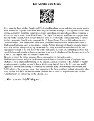 Los Angeles Case Study
Ever since the Rams left Los Angeles in 1994, football fans have been wondering what would happen
next. For the last 20 years, teams have been using the threat of moving to Los Angeles to extract more
money and support from their current cities. Many teams have also seriously considered relocating to
the second largest market in the United States. The city of Los Angeles would not use taxpayer funds
to help build a stadium, which along with issues about the location of a team caused many to remain
in their current city. Stan Kroenke, owner of the LA Rams, Denver Nuggets, Colorado Avalanche,
Arsenal Football Club, and multiple other teams, decided to take the chance and move the Rams to
Inglewood, California, a city in Los Angeles County. As Stan Kroenke will have to privately finance
their new stadium, along with paying a relocation fee, many wonder if the move is worth the cost
seeing as how much of his own money he will be putting into the team. One of the big questions that
would help us understand whether the move is or is not beneficial is how will the Rams move from St.
Louis to Los Angeles affect the franchise s net worth?
Kroenke is one of the richest owners ... Show more content on Helpwriting.net ...
If either team relocates and joins the Rams they would have to share the burden of paying for the
stadium or pay a large sum for renting out the stadium. Another possibility is the Chargers or Raiders
moving to another market, such as St. Louis. While many football fans in the St. Louis area would
approve of another team coming in to replace the team that many see as having betrayed them, the
$400 million of the taxpayer s money that was going to the Rams could end up back into another plan
for a stadium. It is $400 million dollars that I believe does not need to be put into another stadium
when taxpayers are still paying for the Edward Jones
... Get more on HelpWriting.net ...
 