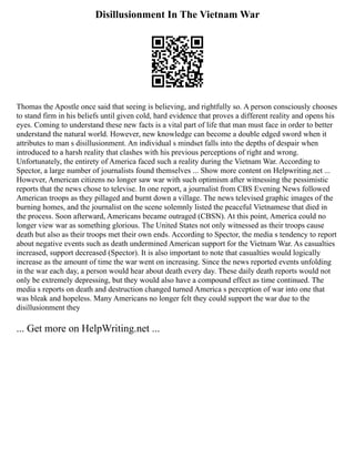 Disillusionment In The Vietnam War
Thomas the Apostle once said that seeing is believing, and rightfully so. A person consciously chooses
to stand firm in his beliefs until given cold, hard evidence that proves a different reality and opens his
eyes. Coming to understand these new facts is a vital part of life that man must face in order to better
understand the natural world. However, new knowledge can become a double edged sword when it
attributes to man s disillusionment. An individual s mindset falls into the depths of despair when
introduced to a harsh reality that clashes with his previous perceptions of right and wrong.
Unfortunately, the entirety of America faced such a reality during the Vietnam War. According to
Spector, a large number of journalists found themselves ... Show more content on Helpwriting.net ...
However, American citizens no longer saw war with such optimism after witnessing the pessimistic
reports that the news chose to televise. In one report, a journalist from CBS Evening News followed
American troops as they pillaged and burnt down a village. The news televised graphic images of the
burning homes, and the journalist on the scene solemnly listed the peaceful Vietnamese that died in
the process. Soon afterward, Americans became outraged (CBSN). At this point, America could no
longer view war as something glorious. The United States not only witnessed as their troops cause
death but also as their troops met their own ends. According to Spector, the media s tendency to report
about negative events such as death undermined American support for the Vietnam War. As casualties
increased, support decreased (Spector). It is also important to note that casualties would logically
increase as the amount of time the war went on increasing. Since the news reported events unfolding
in the war each day, a person would hear about death every day. These daily death reports would not
only be extremely depressing, but they would also have a compound effect as time continued. The
media s reports on death and destruction changed turned America s perception of war into one that
was bleak and hopeless. Many Americans no longer felt they could support the war due to the
disillusionment they
... Get more on HelpWriting.net ...
 