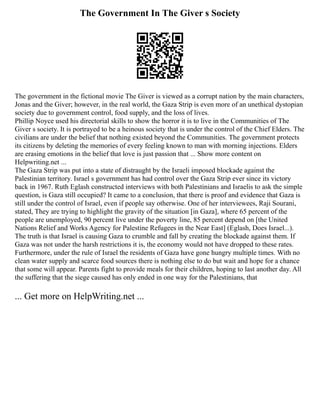 The Government In The Giver s Society
The government in the fictional movie The Giver is viewed as a corrupt nation by the main characters,
Jonas and the Giver; however, in the real world, the Gaza Strip is even more of an unethical dystopian
society due to government control, food supply, and the loss of lives.
Phillip Noyce used his directorial skills to show the horror it is to live in the Communities of The
Giver s society. It is portrayed to be a heinous society that is under the control of the Chief Elders. The
civilians are under the belief that nothing existed beyond the Communities. The government protects
its citizens by deleting the memories of every feeling known to man with morning injections. Elders
are erasing emotions in the belief that love is just passion that ... Show more content on
Helpwriting.net ...
The Gaza Strip was put into a state of distraught by the Israeli imposed blockade against the
Palestinian territory. Israel s government has had control over the Gaza Strip ever since its victory
back in 1967. Ruth Eglash constructed interviews with both Palestinians and Israelis to ask the simple
question, is Gaza still occupied? It came to a conclusion, that there is proof and evidence that Gaza is
still under the control of Israel, even if people say otherwise. One of her interviewees, Raji Sourani,
stated, They are trying to highlight the gravity of the situation [in Gaza], where 65 percent of the
people are unemployed, 90 percent live under the poverty line, 85 percent depend on [the United
Nations Relief and Works Agency for Palestine Refugees in the Near East] (Eglash, Does Israel...).
The truth is that Israel is causing Gaza to crumble and fall by creating the blockade against them. If
Gaza was not under the harsh restrictions it is, the economy would not have dropped to these rates.
Furthermore, under the rule of Israel the residents of Gaza have gone hungry multiple times. With no
clean water supply and scarce food sources there is nothing else to do but wait and hope for a chance
that some will appear. Parents fight to provide meals for their children, hoping to last another day. All
the suffering that the siege caused has only ended in one way for the Palestinians, that
... Get more on HelpWriting.net ...
 