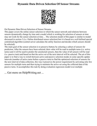 Dynamic Data Driven Selection Of Sensor Streams
On Dynamic Data Driven Selection of Sensor Streams
This paper covers the online sensor selection in which the sensor network and relations between
sensors dynamically change by time and a model which is working for selection of sensors at time
may not work for the sensor selection at time , . The selection model of this paper is similar to model
discussed in section 3 (i.e. Online distributed sensor selection) but it is based on a well defined special
centralized algorithm (central server calculates the utility function and decides which sensors should
be selected).
The main goal of the sensor selection is to preserve battery by selecting a subset of sensors for
prediction. After the sensors have been selected, their value will be read in multiple turns (i.e. active
turns) and it will be used to predict the unselected sensors, then the value of all sensors will be read
(i.e. passive turn) and based on that the active set of the next interval will be selected. The art of this
paper is to find a way to switch between active and passive selection modes in some specific update
intervals (number of active turns before a passive turn) to find the optimized selection of sensors for
the next interval of data collection, this way it preserves the power requirement by activating only few
sensors for multiple turns and then trying to maintain the active set using the collected data of the
passive turns. It accomplishes this task by doing evaluation regression model over multiple
... Get more on HelpWriting.net ...
 
