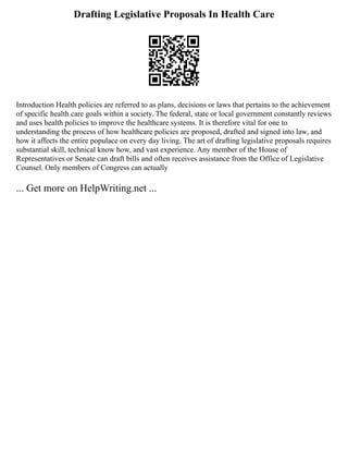 Drafting Legislative Proposals In Health Care
Introduction Health policies are referred to as plans, decisions or laws that pertains to the achievement
of specific health care goals within a society. The federal, state or local government constantly reviews
and uses health policies to improve the healthcare systems. It is therefore vital for one to
understanding the process of how healthcare policies are proposed, drafted and signed into law, and
how it affects the entire populace on every day living. The art of drafting legislative proposals requires
substantial skill, technical know how, and vast experience. Any member of the House of
Representatives or Senate can draft bills and often receives assistance from the Office of Legislative
Counsel. Only members of Congress can actually
... Get more on HelpWriting.net ...
 