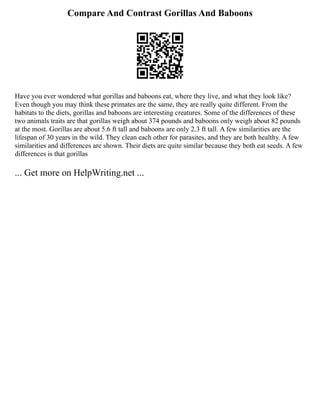 Compare And Contrast Gorillas And Baboons
Have you ever wondered what gorillas and baboons eat, where they live, and what they look like?
Even though you may think these primates are the same, they are really quite different. From the
habitats to the diets, gorillas and baboons are interesting creatures. Some of the differences of these
two animals traits are that gorillas weigh about 374 pounds and baboons only weigh about 82 pounds
at the most. Gorillas are about 5.6 ft tall and baboons are only 2.3 ft tall. A few similarities are the
lifespan of 30 years in the wild. They clean each other for parasites, and they are both healthy. A few
similarities and differences are shown. Their diets are quite similar because they both eat seeds. A few
differences is that gorillas
... Get more on HelpWriting.net ...
 