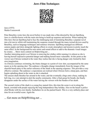 Jaws Film Techniques
Jaws (1975)
Media Coursework
Peter Benchley wrote Jaws the novel before it was made into a film directed by Steven Spielberg.
Jaws is a thriller/horror with the main aim being to build up suspense and tension. When making the
film Jaws Steven Spielberg had to face the challenging task of translating Benchley s popular novel
into a hit movie whilst still maintaining the suspense created through the many textual devices used by
Benchley, such as language techniques and sentence structure. Spielberg managed use different
camera angles and shots alongside lighting effects to create atmosphere and tension to pretty much the
same effect. In the background he uses music and sound effects to add to the dramatic visual images
he creates. ... Show more content on Helpwriting.net ...
Another interesting point is as Chrissie is removing her clothes while running it is almost as she is
leaving herself exposed to potential danger and making herself more vulnerable. At this point as the
viewer sees Chrissie isolated in the water they realise that she is facing danger only limited by their
own imagination.
As Chrissie continues swimming, the frame changes to a point of view shot, accompanied by the same
music as in the opening shot. The audience s thoughts change immediately from the images of the
cheerful beach party to the earlier reference of the shark in the opening sequence. This provides a very
effective contrast. The audience s expectations are realised when Chrissie feels a sharp pain, and then
begins splashing about in the water as she is attacked.
The unseen shark thrashes her around in the water, and she eventually clings onto a buoy, making its
bell ring, in a vain attempt to alert the nearby community. After a final grasp for breath, she finally
disappears under the surface of the water leaving the viewers with the burden of her death.
The second victim of the shark is a young boy named Alex, this time the scene is set in along the
beach, crowded with people enjoying the long Independence Day holiday. Also on the beach is police
chief Brody with his own family. Sunbathers lie on the packed beach. This is a very unlikely place and
time for an eventful scene. Again the
... Get more on HelpWriting.net ...
 