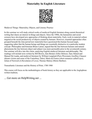 Materiality In English Literature
Medieval Things: Materiality, Objects, and Literary Practice
In this seminar we will study critical works of medieval English literature along current theoretical
writing that shares an interest in things and objects. Since the 1980s, the humanities and social
sciences have developed new approaches of thinking about materiality. Early work in material culture
targeted at the social productivity of objects created by humans. However, essential approaches often
grouped beneath the time period new materialist have questioned this human focused angle,
suggesting rather that the human beings and things are essentially distinctive in a particular modern
concept. Philosopher and historian Bruno Latour, argued that the line between humans and natural
phenomena the line between object and subject was more permeable prior to the seventeenth century.
Our seminar will dive into this claim, analyzing English medieval literature and philosophy. The
readings will include texts written by Bill Brown, Jane Bennet, Gilles Deleuze, Sara Ahmed and
Manuel De Landa; and medieval literature by William Langland (Piers Plowman), Geoffrey Chaucer
(dream visions and some of the Canterbury Tales), Marie de France (short romances called Lays),
Julian of Norwich (A Revelation of Love), Thomas Malory (Morte Darthur).
Transatlantic Literature and the History of Print, 1700 1900
This course will focus on the methodologies of book history as they are applicable to the Anglophone
written tradition,
... Get more on HelpWriting.net ...
 