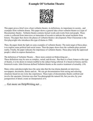 Example Of Verbatim Theatre
This paper gives a brief view a bout verbatim theatre, its definitions, its importance to society , and
examples from verbatim drama. This paper shows a general idea a bout verbatim theatre as a type of
Documentary theatre . Verbatim theatre contains factual words and events from real people. These
events is collected from interviews or transcripts of records to indicate the actual incidents from
history. The paper then shows the phases of verbatim theatre s development. Peter Cheeseman is the
first playwright who introduces this type of drama in 1960.
Then, the paper sheds the light on some examples of verbatim theatre. The main target of these plays
is to explore some political and social issues. Then the paper shows how the verbatim plays present
reality. Finally, the paper indicates the importance of verbatim theatre. These plays help the oppressed
people ( other) to express themselves.
The definition of Verbatim Theatre ... Show more content on Helpwriting.net ...
These definitions may be seen as complex, varied, and diverse . But there is a basic feature to this type
of theatre, it is his desire to remain truthful to the subject being referred. It is based on history and his
historical events. John Grierson defined Verbatim theatre as the creative treatment of actuality. (18).
Many critics and playwrights have the same idea that the true drama depends on interviews,
newspapers, documents, diaries and etc . We can get documentation from seeing and selecting
situations based on our every day experiences. These types of documentary theatre confront and
involve the spectator. Grierson says that You photograph the natural life, but you also, by your
juxtaposition of detail, create an interpretation of it.
... Get more on HelpWriting.net ...
 