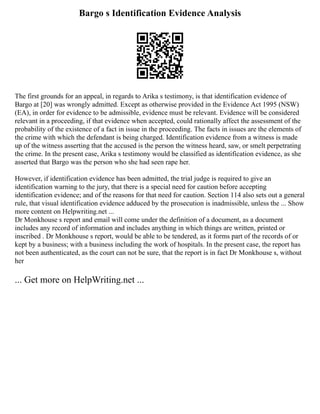 Bargo s Identification Evidence Analysis
The first grounds for an appeal, in regards to Arika s testimony, is that identification evidence of
Bargo at [20] was wrongly admitted. Except as otherwise provided in the Evidence Act 1995 (NSW)
(EA), in order for evidence to be admissible, evidence must be relevant. Evidence will be considered
relevant in a proceeding, if that evidence when accepted, could rationally affect the assessment of the
probability of the existence of a fact in issue in the proceeding. The facts in issues are the elements of
the crime with which the defendant is being charged. Identification evidence from a witness is made
up of the witness asserting that the accused is the person the witness heard, saw, or smelt perpetrating
the crime. In the present case, Arika s testimony would be classified as identification evidence, as she
asserted that Bargo was the person who she had seen rape her.
However, if identification evidence has been admitted, the trial judge is required to give an
identification warning to the jury, that there is a special need for caution before accepting
identification evidence; and of the reasons for that need for caution. Section 114 also sets out a general
rule, that visual identification evidence adduced by the prosecution is inadmissible, unless the ... Show
more content on Helpwriting.net ...
Dr Monkhouse s report and email will come under the definition of a document, as a document
includes any record of information and includes anything in which things are written, printed or
inscribed . Dr Monkhouse s report, would be able to be tendered, as it forms part of the records of or
kept by a business; with a business including the work of hospitals. In the present case, the report has
not been authenticated, as the court can not be sure, that the report is in fact Dr Monkhouse s, without
her
... Get more on HelpWriting.net ...
 