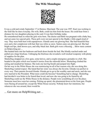 The Wife Monologue
It was a cold and windy September 17 in Denton, Maryland. The year was 1997. Kurt was working in
the field like he does everyday. His wife, Beth, could see him from the house. He could hear from a
distance his two daughters playing in the yard. It was their birthday today.
He remembered back to when the girls were born. The doctor said Beth was pregnant with a baby boy,
and out came two special girls. These girls were not just special in the Daddy s little angels kind of
way. They were both born with superpowers. Glenda came out glowing blue. She had beautiful blue
eyes and a fair complexion with hair that was white as snow. Sutton came out glowing red. She had
bright red lips, dark brown eyes, and silky black hair. Both girls were a blessing ... Show more content
on Helpwriting.net ...
She headed back into her bedroom and knelt down beside the bed. She blindly reached under and
pulled out a large briefcase. Unhinging the briefcase she revealed a well stocked weaponry with plenty
of supplies for the plan.
Shutterbug strapped on a few guns, some knives, and a couple emergency grenades to a belt. She
headed to the patio which was located 4 stories from the sidewalk below. Shutterbug climbed the
railing and steadied her balance. She took one last big breath and jumped into flight.
On her way to the White House she was reminiscing on all of her reasons why she was doing this.
Shutterbug wanted respect. She hated that her sister was always the favorite. Glenda was perfect in
every way. Their parents favored Glenda. Glenda got to go to the wealthy aunt and uncle, and she was
now married to the President. What more could she become? Something had to change. Shutterbug
had decided it was better to be feared than loved, and now she was going to be feared by all.
Shutterbug could see the White House in the distance. People were scrambling all over the place.
Someone must have seen her coming. Picking up speed, she plummeted down at the front gate. People
were fleeing all around her, except the White House security. Nobody knew her intentions, but
whenever she was around, there would be
... Get more on HelpWriting.net ...
 