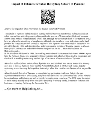 Impact of Urban Renewal on the Sydney Suburb of Pyrmont
Analyse the impact of urban renewal on the Sydney suburb of Pyrmont.
The suburb of Pyrmont on the shores of Sydney Harbour has been transformed by the processes of
urban renewal into a thriving cosmopolitan residential area, an efficient and sophisticated business
centre, and a popular recreational and tourist hub. Through my own observation of the Pyrmont area, I
have seen how the painstaking urban planning efforts for the area have come to fruition, and a focal
point of the Harbour foreshore created as a result of this. Pyrmont was established as a suburb of the
city of Sydney in 1806, and since then has undergone several periods of dramatic change, in a boom
bust cycle of construction and destruction that has gone on for the ... Show more content on
Helpwriting.net ...
In the middle of this boom in 1901, the working population of Pyrmont reached almost 30,000. A year
later the Pyrmont Bridge was acquired by the government and rebuilt, with an electric swing span arm
that is still in working order today another sign of the extent of the revolution of Pyrmont.
As well as residential and industrial use, Pyrmont was a recreational area almost as much in its early
days as it is now. At Pyrmont point was the Pyrmont Baths, built in 1875, which were a popular
swimming venue for many Sydneysiders, in the days when You could see the bottom, clear as you like
4.
After this initial flourish of Pyrmont in manufacturing, production, trade and freight, the area
experienced the effects of urban decay, as Sydney moved on into the 20th century and spatial patterns
began to change and industry, as well as people, begun to move elsewhere. The 1950 s saw the move
of much heavy industry away from such close proximity to the city centre, with major factories and
businesses relocating further up the Parramatta River
... Get more on HelpWriting.net ...
 