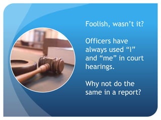 Foolish, wasn’t it?
Officers have
always used “I”
and “me” in court
hearings.
Why not do the
same in a report?
 