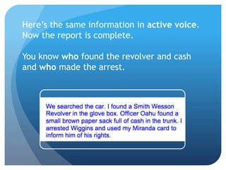 Here’s the same information in active voice.
Now the report is complete.
You know who found the revolver and cash
and who made the arrest.
 